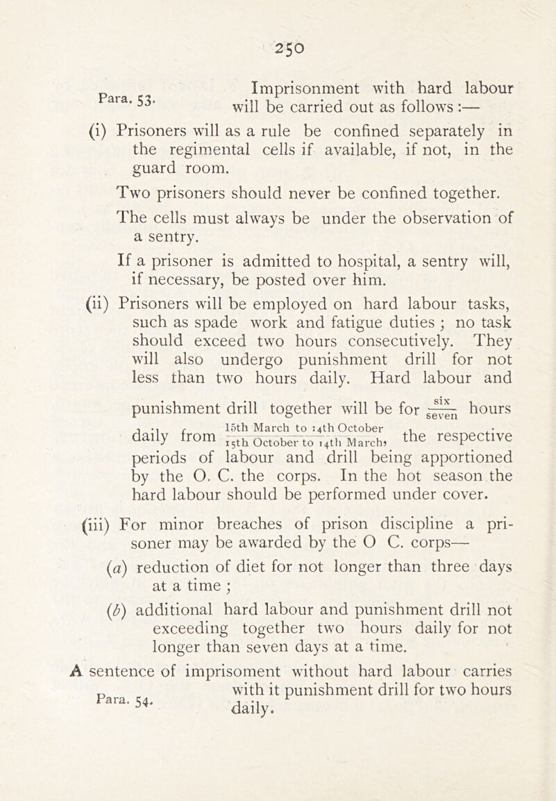 Para. 53. Imprisonment with hard labour will be carried out as follows:— (i) Prisoners will as a rule be confined separately in the regimental cells if available, if not, in the guard room. Two prisoners should never be confined together. The cells must always be under the observation of a sentry. If a prisoner is admitted to hospital, a sentry will, if necessary, be posted over him. (ii) Prisoners will be employed on hard labour tasks, such as spade work and fatigue duties ; no task should exceed two hours consecutively. They will also undergo punishment drill for not less than two hours daily. Hard labour and punishment drill together will be for 15th March to 14th October 14th March? SIX seven hours daily from 15th October to periods of labour and by the O. C. the corps hard labour should be performed under cover. the respective drill being apportioned In the hot season the (iii) For minor breaches of prison discipline a pri- soner may be awarded by the O C. corps— {a) reduction of diet for not longer than three days at a time ; {b) additional hard labour and punishment drill not exceeding together two hours daily for not longer than seven days at a time. A sentence of imprisoment without hard labour carries with it punishment drill for two hours daily.