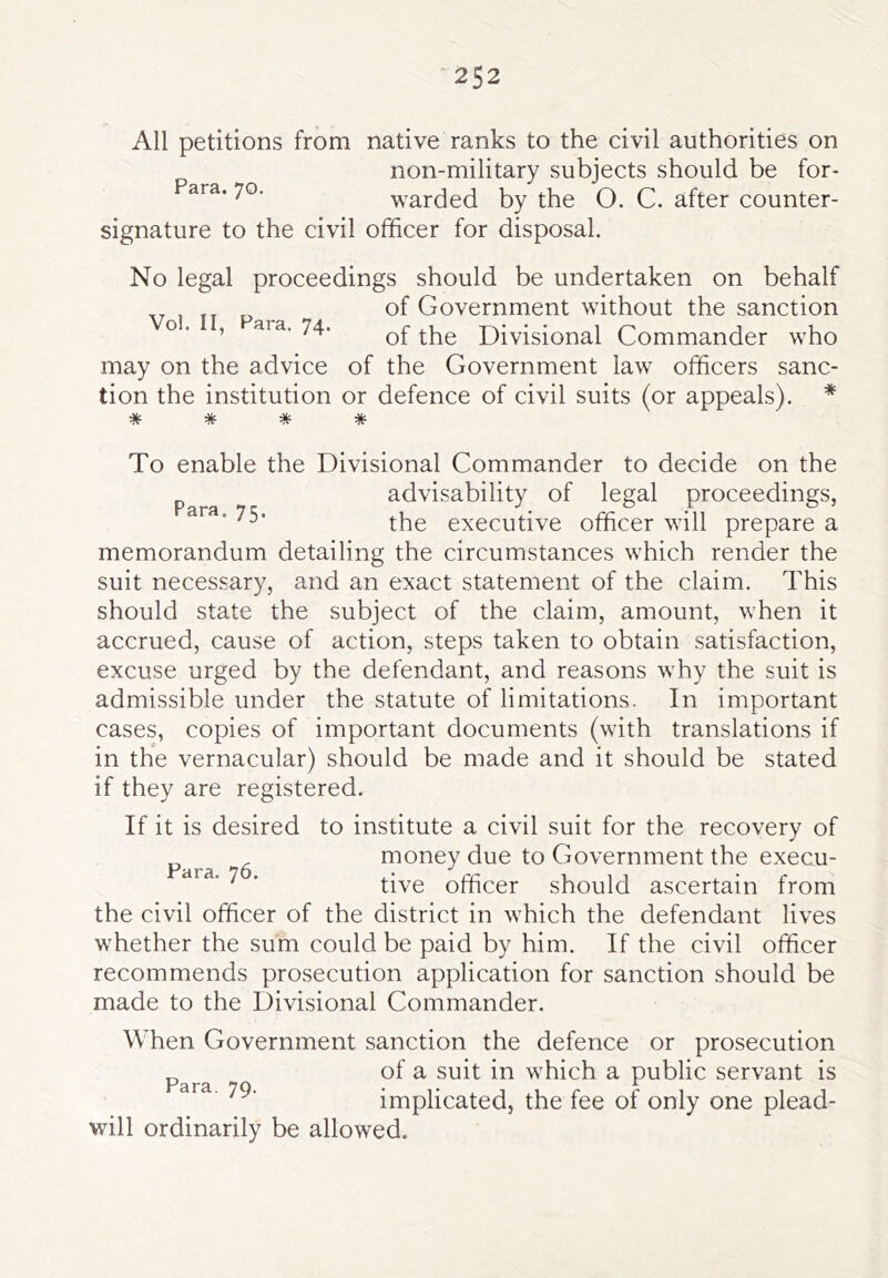 All petitions from native ranks to the civil authorities on non-military subjects should be for- warded by the O. C. after counter- signature to the civil officer for disposal. No legal proceedings should be undertaken on behalf of Government without the sanction o. , ara. 74. Divisional Commander who may on the advice of the Government law officers sanc- tion the institution or defence of civil suits (or appeals). * * * * * To enable the Divisional Commander to decide on the advisability of legal proceedings, the executive officer will prepare a memorandum detailing the circumstances which render the suit necessary, and an exact statement of the claim. This should state the subject of the claim, amount, when it accrued, cause of action, steps taken to obtain satisfaction, excuse urged by the defendant, and reasons why the suit is admissible under the statute of limitations. In important cases, copies of important documents (with translations if in the vernacular) should be made and it should be stated if they are registered. If it is desired to institute a civil suit for the recovery of money due to Government the execu- ' ■ tive officer should ascertain from the civil officer of the district in which the defendant lives whether the sum could be paid by him. If the civil officer recommends prosecution application for sanction should be made to the Divisional Commander. When Government sanction the defence or prosecution ^ of a suit in which a public servant is ' implicated, the fee of only one plead- will ordinarily be allowed.