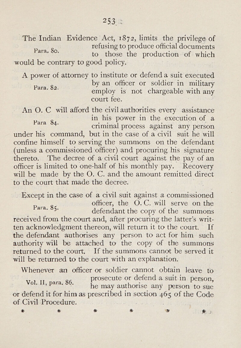 The Indian Evidence Act, 1872, limits the privilege of refusing to produce official documents to those the production of which would be contrary to good policy. Para. 82. A power of attorney to institute or defend a suit executed by an officer or soldier in military employ is not chargeable with any court fee. An O. C will afford the civil authorities every assistance in his power in the execution of a criminal process against any person under his command, but in the case of a civil suit he will confine himself to serving the summons on the defendant (unless a commissioned officer) and procuring his signature thereto. The decree of a civil court against the pay of an officer is limited to one-half of his monthly pay. Recovery will be made by the O. C. and the amount remitted direct to the court that made the decree. Except in the case of a civil suit against a commissioned „ officer, the O. C. will serve on the defendant the copy of the summons received from the court and, after procuring the latter’s writ- ten acknowledgment thereon, will return it to the court. If the defendant authorises any person to act for him such authority will be attached to the copy of the summons returned to the court. If the summons cannot be served it will be returned to the court with an explanation. Whenever an officer or soldier cannot obtain leave to „ or prosecute or defend a suit in person. Vox. II, para. 86. f. ^ ’ ^ he may authorise any person to sue or defend it for him as prescribed in section 465 of the Code of Civil Procedure. . *■ if' >