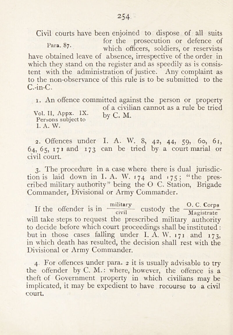 Civil courts have been enjoined to dispose of all suits ^ g for the prosecution or defence of which officers, soldiers, or reservists have obtained leave of absence, irrespective of the order in which they stand on the register and as speedily as is consis- tent with the administration of justice. Any complaint as to the non-observance of this rule is to be submitted to the C.-in-C. I. An offence committed against the person or property of a civilian cannot as a rule be tried Vol. II, Appx. IX. Q ^ Persons subject to ^ I. A. W. 2. Offences under I. A. W. 8, 42, 44, 59, 60, 61, 64, 65, 171 and 173 can be tried by a court marial or civil court. 3. The procedure in a case where there is dual jurisdic- tion is laid down in I. A. W. 174 and 175; ‘‘the pres- cribed military authority” being the O C. Station, Brigade Commandery Divisional or Army Commander. If the offender is in military custody the O. C. Corps civil Magistrate will take steps to request the prescribed military authority to decide before which court proceedings shall be instituted : but in those cases falling under I. A. W. 171 and 173, in which death has resulted, the decision shall rest with the Divisional or Army Commander. 4. For offences under para. 2 it is usually advisable to try the offender by C. M.: where, however, the offence is a theft of Government property in which civilians may be implicated, it may be expedient to have recourse to a civil court.