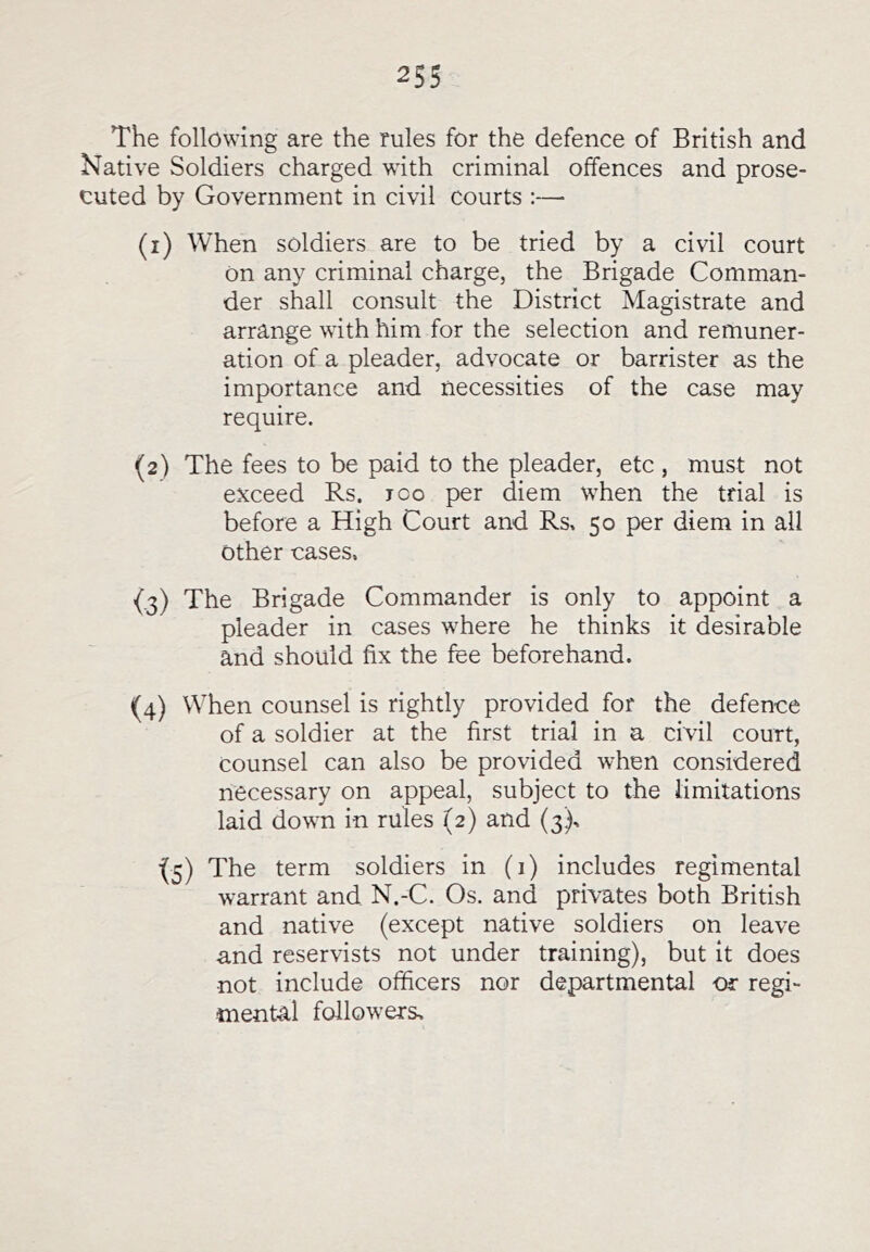 The following are the rules for the defence of British and Native Soldiers charged with criminal offences and prose- cuted by Government in civil courts ;—■ (1) When soldiers are to be tried by a civil court On any criminal charge, the Brigade Comman- der shall consult the District Magistrate and arrange with him for the selection and remuner- ation of a pleader, advocate or barrister as the importance and necessities of the case may require. (2) The fees to be paid to the pleader, etc , must not exceed Rs. ico per diem when the trial is before a High Court and Rs, 50 per diem in all other cases. (.3) The Brigade Commander is only to appoint a pleader in cases where he thinks it desirable and should fix the fee beforehand. (4) When counsel is rightly provided for the defence of a soldier at the first trial in a civil court, counsel can also be provided when considered necessary on appeal, subject to the limitations laid down in rules (2) and (3), ■(5) The term soldiers in (1) includes regimental warrant and N.-C. Os. and privates both British and native (except native soldiers on leave and reservists not under training), but it does not include officers nor departmental or regi- mental followers.