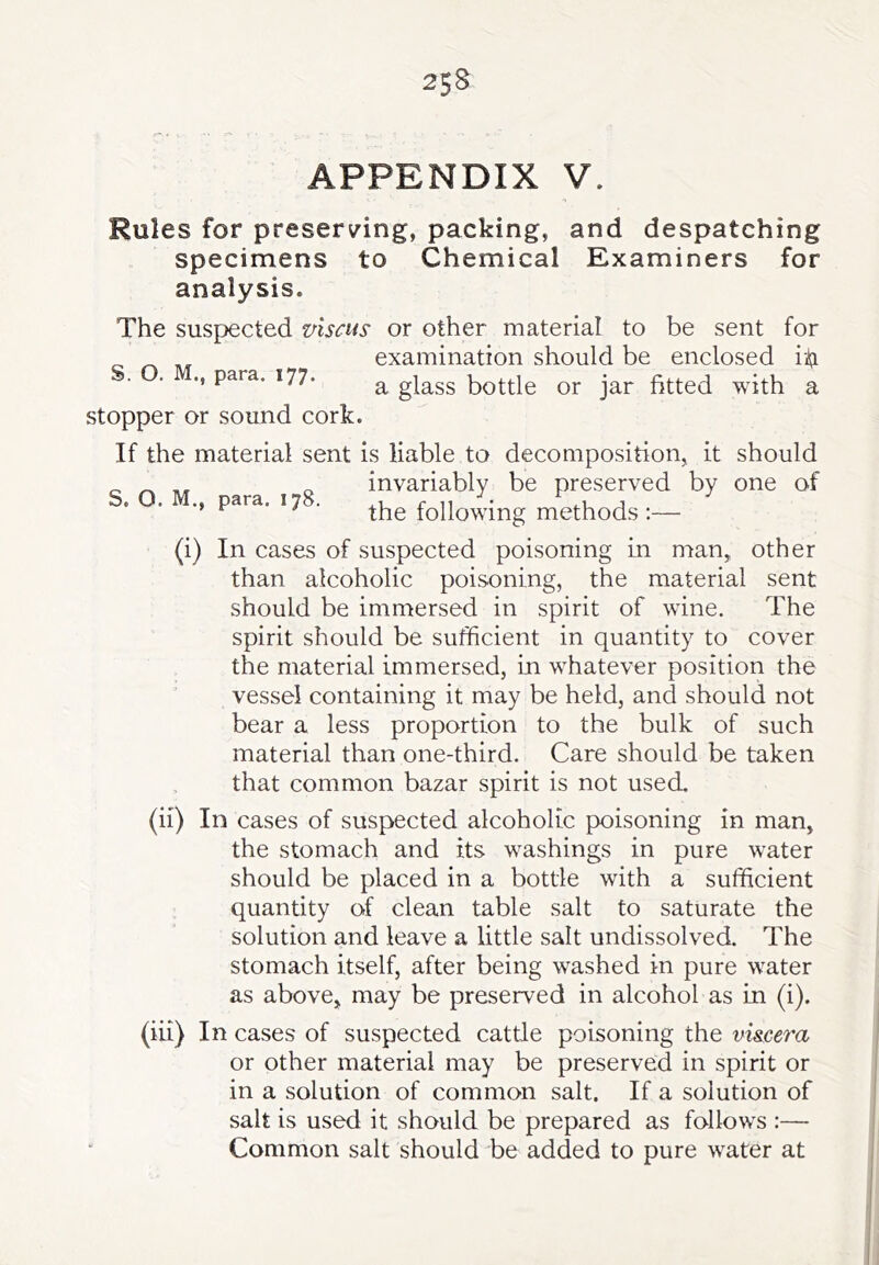 APPENDIX V. Rules for preserving, packing, and despatching specimens to Chemical Examiners for analysis. The suspected viscus or other material to be sent for examination should be enclosed id ., para. 177. a glass bottle or jar fitted with a stopper or sound cork. S. O. M. should of one (i) If the material sent is liable to decomposition, it invariably be preserved by para. 17 . following methods :— In cases of suspected poisoning in man, other than alcoholic poisoning, the material sent should be immersed in spirit of wine. The spirit should be sufficient in quantity to cover the material immersed, in whatever position the vessel containing it may be held, and should not bear a less proportion to the bulk of such material than one-third. Care should be taken that common bazar spirit is not used. (ii) In cases of suspected alcoholic poisoning in man, the stomach and its washings in pure water should be placed in a bottle with a sufficient quantity of clean table salt to saturate the solution and leave a little salt undissolved. The stomach itself, after being washed in pure water as above, may be preserved in alcohol as in (i). (iii) In cases of suspected cattle poisoning the mscera or other material may be preserved in spirit or in a solution of common salt. If a solution of salt is used it should be prepared as follows :— Common salt should be added to pure water at