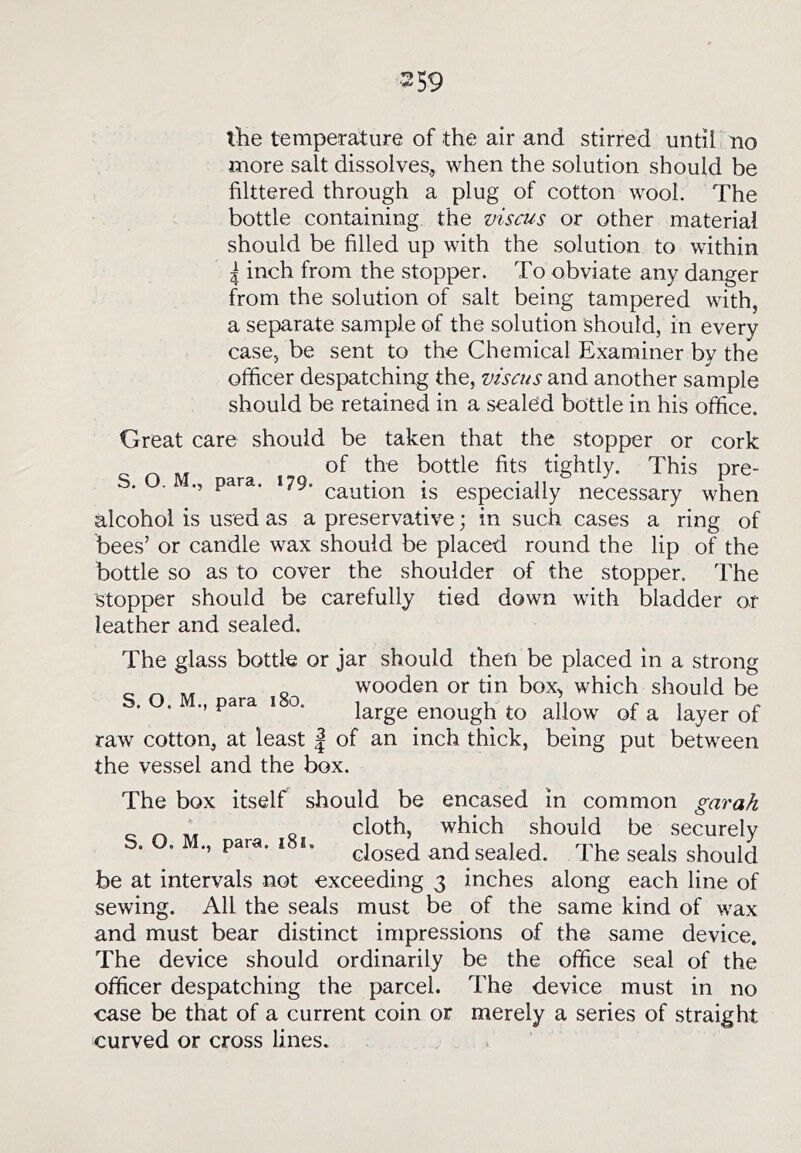 more salt dissolves., when the solution should be flittered through a plug of cotton wool. The bottle containing the viscus or other material should be fllled up with the solution to within I inch from the stopper. To obviate any danger from the solution of salt being tampered with, a separate sample of the solution should, in every case, be sent to the Chemical Examiner by the officer despatching the, viscus and another sample should be retained in a sealed bottle in his office. Great care should be taken that the stopper or cork ^ ^ of the bottle fits tightly. This pre- S. O. M., para. 179. • * n ° 1 ’ ^ caution IS especially necessary when alcohol is used as a preservative; in such cases a ring of bees’ or candle wax should be placed round the lip of the bottle so as to cover the shoulder of the stopper. The stopper should be carefully tied down with bladder or leather and sealed. The glass bottle or jar should then be placed in a strong g wooden or tin box, which should be . . ., para i o. i^j-ge enough to allow of a layer of raw cotton, at least | of an inch thick, being put between the vessel and the box. The box itself should be encased in common garah cloth, which should be securely S. O. M., para. .8., and sealed be at intervals not exceeding 3 inches sewing. All the seals must be of the and must bear distinct impressions of The device should ordinarily be the officer despatching the parcel. The device must in no case be that of a current coin or merely a series of straight curved or cross lines. The seals should along each line of same kind of wax the same device, office seal of the