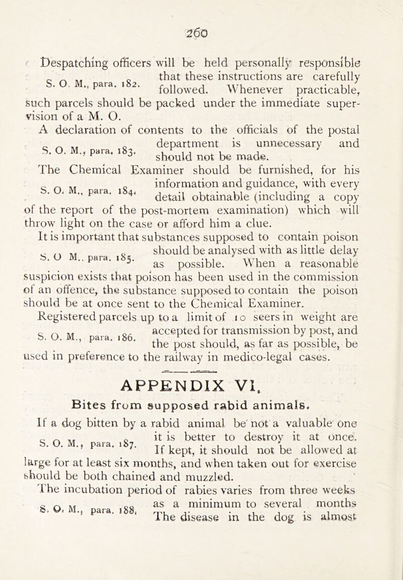 r Despatching officers will be held personally responsible that these instructions are carefully para, i 2. followed. Whenever practicable, such parcels should be packed under the immediate super- vision of a M. O. A declaration of contents to the officials of the postal ^ ^ „ department is unnecessary and S. O. M„ para. ,83. should not be made. The Chemical Examiner should be furnished, for his information and guidance, with every ” detail obtainable (including a copy of the report of the post-mortem examination) which will throw light on the case or afford him a clue. It is important that substances supposed to contain poison should be analysed with as little delay .. para, i 5. possible. When a reasonable suspicion exists that poison has been used in the commission ol an offence, the substance supposed to contain the poison should be at once sent to the Chemical Examiner. Registered parcels up to a limit of i o seers in weight are accepted for transmission by post, and the post should, as far as possible, be used in preference to the railway in medico-legal cases. S. O. M., para. 186. APPENDIX VI. Bites from supposed rabid animals. If a dog bitten by a rabid animal be not a valuable” one c „ ^ „ it is better to destroy it at once. para. 1 7. ff should not be allowed at large for at least six months, and when taken out for exercise should be both chained and muzzled. The incubation period of rabies varies from three weeks as a minimum to several months The disease in the dog is almost 0( M., para. i88.