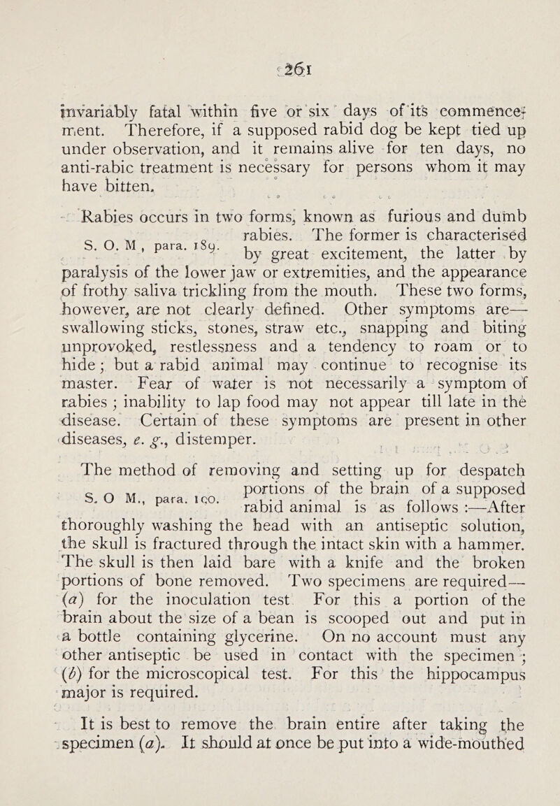 mvariably fatal within five of‘six' days of'it's eommencef ment. Therefore, if a supposed rabid dog be kept tied up under observation, and it remains alive for ten days, no anti-rabic treatment is necessary for persons whom it may have bitten. <.9 to U C “ Rabies occurs in two forms, known as furious and dumb rabies. The former is characterised ' ^ by great excitement, the latter by paralysis of the lower jaw or extremities, and the appearance of frothy saliva trickling from the mouth. These two forms, however, are not clearly defined. Other symptoms are— swallowing sticks, stones, straw etc., snapping and biting unprovoked, restlessness and a tendency to roam or^ to hide; but a rabid animal may continue to recognise its master. Fear of water is not necessarily a symptom of rabies ; inability to lap food may not appear till late in the disease. Certain of these symptoms are present in other -diseases, e. g.^ distemper. ^ ^ The method of removing and setting up for despatch portions of the brain of a supposed para. iQO. j-^bid animal is as follows :—After thoroughly washing the head with an antiseptic solution, the skull is fractured through the intact skin with a hammer. The skull is then laid bare with a knife and the broken portions of bone removed. Two specimens are required— (a) for the inoculation test For this a portion of the brain about the size of a bean is scooped out and put in a bottle containing glycerine. On no account must any other antiseptic be used in contact with the specimen ; {d) for the microscopical test. For this the hippocampus “major is required. It is best to remove the brain entire after taking the .specimen {a). It should at once be put into a wide-mouthed