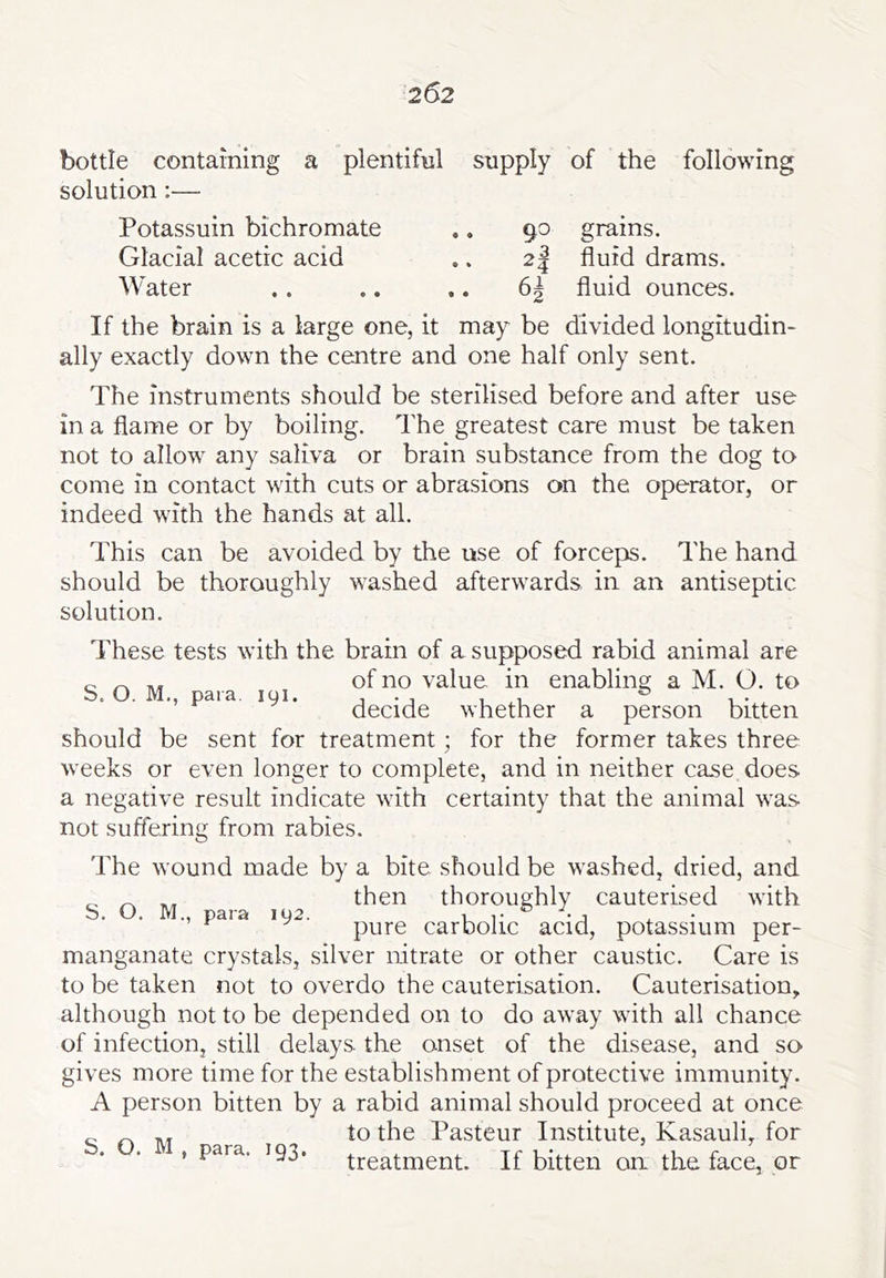 bottle containing a plentiful supply of the following solution :— Potassuin bichromate .. 9^ grains. Glacial acetic acid • % ^4 fluid drams. Water .. 6| fluid ounces. If the brain is a large one, it may be divided longitudin- ally exactly down the centre and one half only sent. The instruments should be sterilised before and after use in a flame or by boiling. The greatest care must be taken not to allow any saliva or brain substance from the dog to come in contact with cuts or abrasions on the operator, or indeed with the hands at all. This can be avoided by the use of forceps. The hand should be thoroughly washed afterwards in an antiseptic solution. These tests with the brain of a supposed rabid animal are c ^ of no value in enabling a M. O. to ., paia. 191. whether a person bitten should be sent for treatment; for the former takes three weeks or even longer to complete, and in neither case does a negative result indicate with certainty that the animal was not suffering from rabies. The wound made by a bite should be washed, dried, and then thoroughly cauterised with o* yJ• IVJ,, pHrs! IQ2. 11* *1 , • ^ ^ pure carbolic acid, potassium per- manganate crystals, silver nitrate or other caustic. Care is to be taken not to overdo the cauterisation. Cauterisation, although not to be depended on to do away with all chance of infection, still delays the onset of the disease, and so gives more time for the establishment of protective immunity. A person bitten by a rabid animal should proceed at once „ to the Pasteur Institute, Kasauli, for ’ para. 193. treatment. If bitten on the face, or