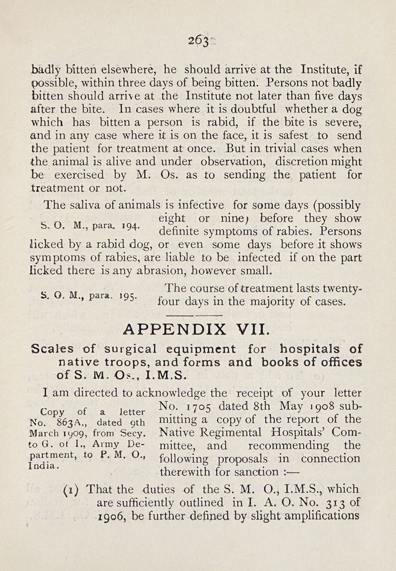 badly bitten elsewhere, he should arrive at the Institute, if possible, within three days of being bitten. Persons not badly bitten should arrive at the Institute not later than five days after the bite. In cases where it is doubtful whether a dog which has bitten a person is rabid, if the bite is severe, and in any cas'e where it is on the face, it is safest to send the patient for treatment at once. But in trivial cases when the animal is alive and under observation, discretion might be exercised by M. Os. as to sending the patient for treatment or not. The saliva of animals is infective for some days (possibly eight or nine; before they show ., para, 194. (^gf^nite symptoms of rabies. Persons licked by a rabid dog, or even some days before it shows symptoms of rabies, are liable to be infected if on the part licked there is any abrasion, however small. S. O, M., para. 195. The course of treatment lasts twenty- four days in the majority of cases. APPENDIX VII. Scales of surgical equipment for hospitals of native troops, and forms and books of offices of S. M. Os,, I.M.S. I am directed to acknowledge the receipt of your letter Co y of a letter ^7^5 dated 8th May 1908 sub- No.°^8^63A., ckted^9rh mitting a copy of the report of the March 1909, from Secy. Native Regimental Hospitals’ Com- to G. ot I., Army De- mittee, and recommending the ^' following proposals in connection therewith for sanction :— (1) That the duties of the S. M. O., I.M.S., which are sufficiently outlined in I. A. O. No. 313 of 1906, be further defined by slight amplifications
