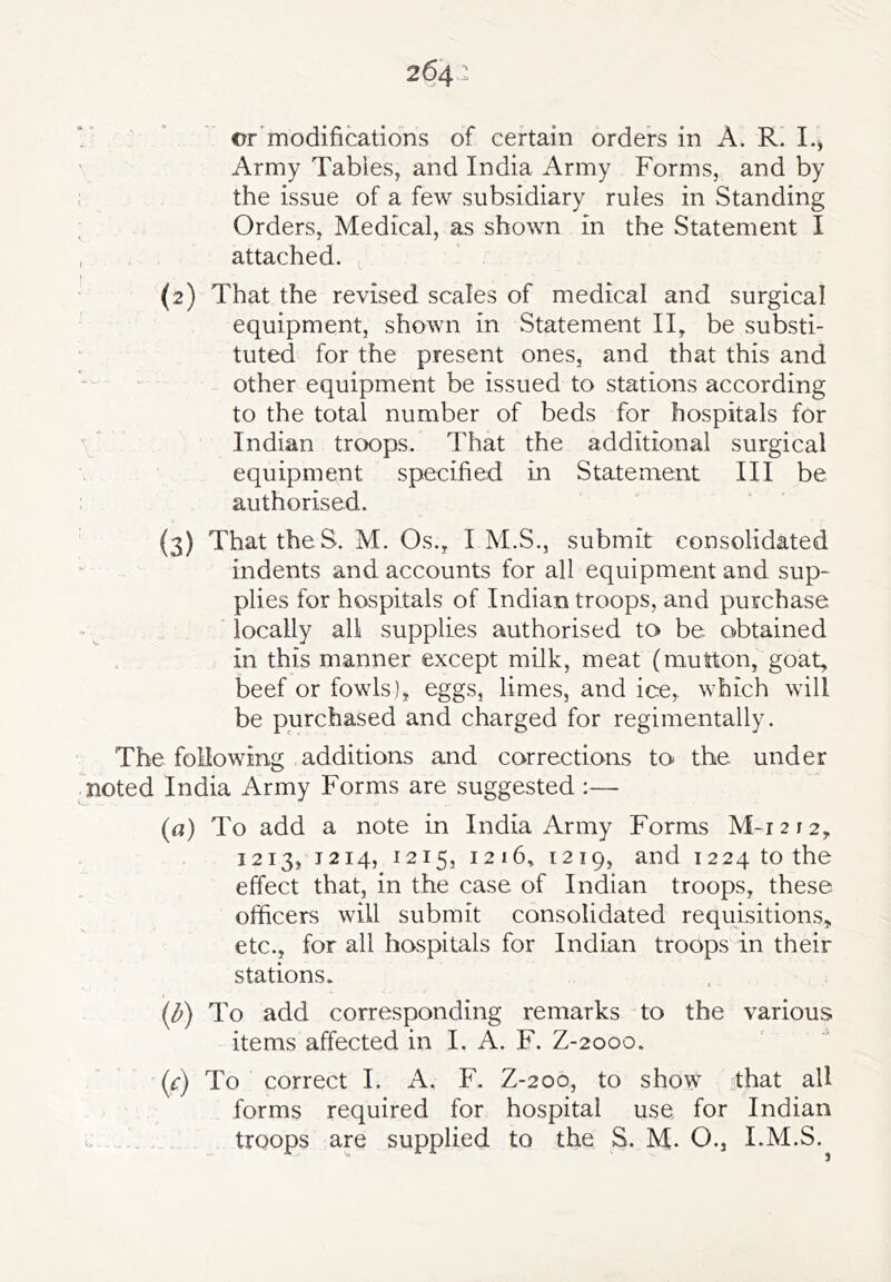 Army Tables, and India Army Forms, and by ; the issue of a few subsidiary rules in Standing Orders, Medical, as shown in the Statement I , attached. (2) That the revised scales of medical and surgical equipment, shown in Statement II, be substi- tuted for the present ones, and that this and other equipment be issued to stations according to the total number of beds for hospitals for ' ' Indian troops. That the additional surgical equipment specified in Statement III be authorised. (3) That theS. M. Os., I M.S., submit consolidated indents and accounts for all equipment and sup- plies for hospitals of Indian troops, and purchase locally all supplies authorised to be obtained in this manner except milk, meat (mutton, goat, beef or fowls), eggs, limes, and ice, which will be purchased and charged for regimentally. The following additions and corrections to the under noted India Army Forms are suggested ;— (a) To add a note in India Army Forms M-i 212, 1213, T214, 1215, 1216, 1219, and 1224 to the effect that, in the case of Indian troops, these officers will submit consolidated requisitions, etc., for all hospitals for Indian troops in their stations. (^) To add corresponding remarks to the various items affected in I. A. F. Z-2000. (f) To correct I. A. F. Z-200, to show that all forms required for hospital use for Indian o-- troops are supplied to the S. M. O., I.M.S.
