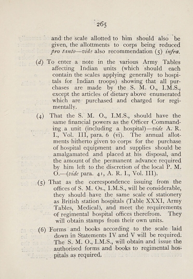 and the scale allotted to him should also be given, the allottments to corps being reduced pro fanto—vidi also recommendation (5) infra. id) To enter a note in the various Army Tables affecting Indian units (which should each contain the scales applying generally to hospi- tals for Indian troops) showing that all pur- chases are made by'the S. M. O., I.M.S.,. except the articles of dietary above enumerated which are purchased and charged for regi- mentally. (4) That the S. M, O., I.M.S., should have the same financial powers as the Officer Command- ing a unit (including a hospital)—vide A. R. I., Vol. Ill, para. 6 (vi). The annual allot- ments hitherto given to corps for the purchase of hospital equipment and supplies should be amalgamated and placed at his disposal, and the amount of the permanent advance required by him left to the discretion of the local P. M. O.—{vide para. 41, A. R. I., Vol. III). (5) That as the correspondence issuing from the offices of S. M. Os., I.M.S., will be considerable, they should have the same scale of stationery as British station hospitals (Table XXXI, Army Tables, Medical), and meet the requirements of regimental hospital offices therefrom. They will obtain stamps from their own units. (6) Forms and books according to the scale laid down in Statements IV and V will be required. The S. M. O., I.M.S., will obtain and issue the authorised forms and books to regimental hosr pitals as required.