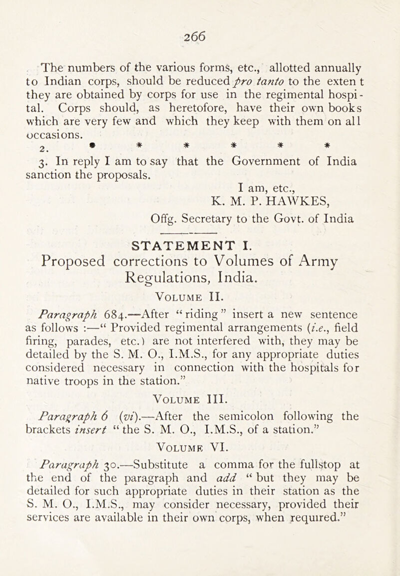 The numbers of the various forms, etc., allotted annually t o Indian corps, should be reduced pro tanio to the exten t they are obtained by corps for use in the regimental hospi- tal. Corps should, as heretofore, have their own books which are very few and which they keep with them on al 1 occasions. 2 ****** 3. In reply I am to say that the Government of India sanction the proposals. I am, etc., K. M. P. HAWKES, Offg. Secretary to the Govt, of India STATEMENT I. Proposed corrections to Volumes of Army Regulations, India. Volume II. Paragraph 684.—-After riding ” insert a new sentence as follows :—“ Provided regimental arrangements (z>., field firing, parades, etc.) are not interfered with, they may be detailed by the S. M. O., I.M.S., for any appropriate duties considered necessary in connection with the hospitals for native troops in the station.” Volume III. Paragraph 6 {vi).—After the semicolon following the brackets insert “ the S. M. O., I.M.S., of a station.” Volume VI. Paragraph 30.—Substitute a comma for the fulistop at the end of the paragraph and add “ but they may be detailed for such appropriate duties in their station as the S. M. O., I.M.S., may consider necessary, provided their services are available in their own corps, when required.”
