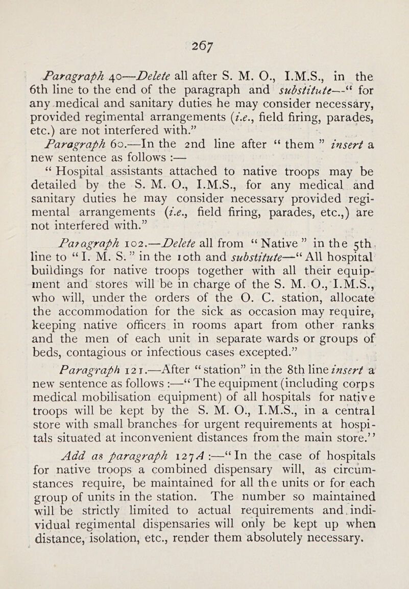 26; Paragraph 40—Delete all after S. M. O., in the 6th line to the end of the paragraph and substitute—“ for any medical and sanitary duties he may consider necessary, provided regimental arrangements {i.e.^ field firing, parades, etc.) are not interfered with.” Paragraph 60.—In the 2nd line after “ them ” insert a new sentence as follows :— “ Hospital assistants attached to native troops may be detailed by the S. M. O., I.M.S., for any medical and sanitary duties he may consider necessary provided regi- mental arrangements {i.e.^ field firing, parades, etc.,) are not interfered with.” Pa?agraph 102.—Delete all from “ Native ” in the 5th line to “ I. M. S. ” in the loth and substitute—“All hospital buildings for native troops together with all their equip- ment and stores will be in charge of the S. M. O., I.M.S., who will, under the orders of the O. C. station, allocate the accommodation for the sick as occasion may require, keeping native officers in rooms apart from other ranks and the men of each unit in separate wards or groups of beds, contagious or infectious cases excepted.” Paragraph 12 t .—After “ station” in the 8th line insert a new sentence as follows :—•“ The equipment (including corps medical mobilisation equipment) of all hospitals for native troops will be kept by the S. M. O., I.M.S., in a central store with small branches for urgent requirements at hospi- tals situated at inconvenient distances from the main store.” Add as paragraph 12^A \—“In the case of hospitals for native troops a combined dispensary will, as circum- stances require, be maintained for all the units or for each group of units in the station. The number so maintained will be strictly limited to actual requirements and .indi- vidual regimental dispensaries will only be kept up when distance, isolation, etc., render them absolutely necessary.
