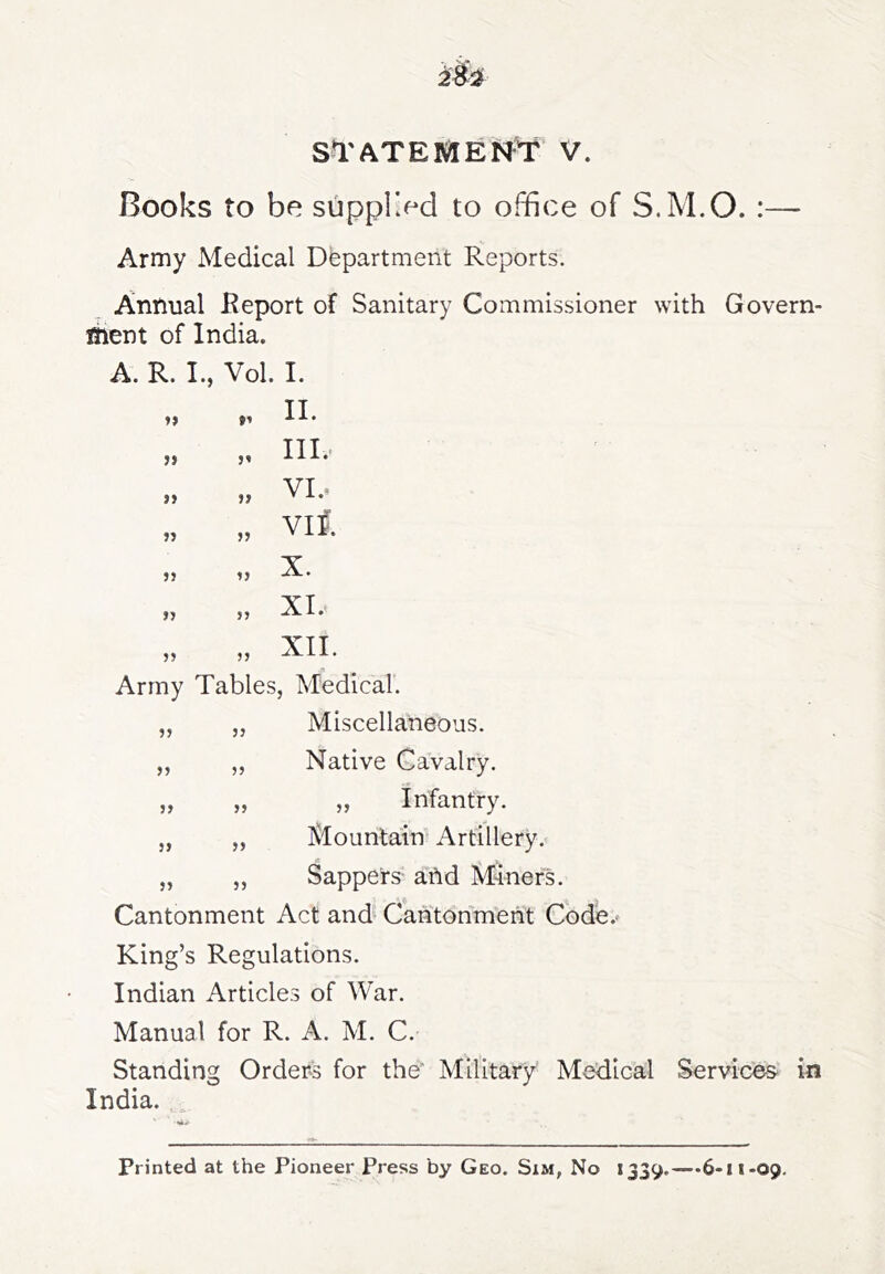 Books to be suppl>d to office of S.M.O. :— Army Medical Department Reports. Annual Report of Sanitary Commissioner with Govern- ment of India. A. R. L, Vol. I. II. III.- VI.. viS. X. XI. XII. Army Tables, Medical’. Miscellaneous. Native Cavalry. „ Infantry. Mountairf Artillery. „ „ Sappers and Miner's. Cantonment Act and* Cantonment Code. King’s Regulations. Indian Articles of War. Manual for R. A. M. C. Standing Orders for the Military Medical Services- in India. )) jj j} jj ?? 5> J) }> }> }» JJ JJ JJ JJ JJ JJ JJ JJ JJ Printed at the Pioneer Press by Geo. Sxm, No 1339.—-6-1 i-09,