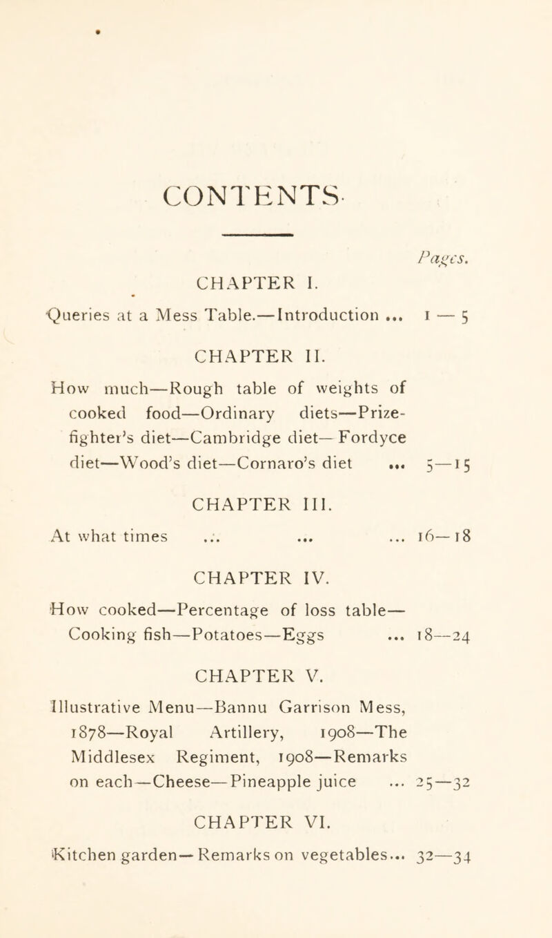 CONTENTS CHAPTER I. <^Lieries at a Mess Table.— Introduction ... i — 5 CHAPTER II. How much—Rough table of weights of cooked food—Ordinary diets—Prize- fighter’s diet—Cambridge diet—Fordyce diet—Wood’s diet—Cornaro’s diet ... 5—15 CHAPTER III. At what times ... ... ... 16—18 CHAPTER IV. How cooked—Percentage of loss table— Cooking fish—Potatoes—Eggs ... 18—24 CHAPTER V. Illustrative Menu—Bannu Garrison Mess, 1878—Royal Artillery, 1908—The Middlesex Regiment, 1908—Remarks on each—Cheese—Pineapple juice ... 25—32 CHAPTER VI. ‘Kitchen garden—Remarks on vegetables... 32—34