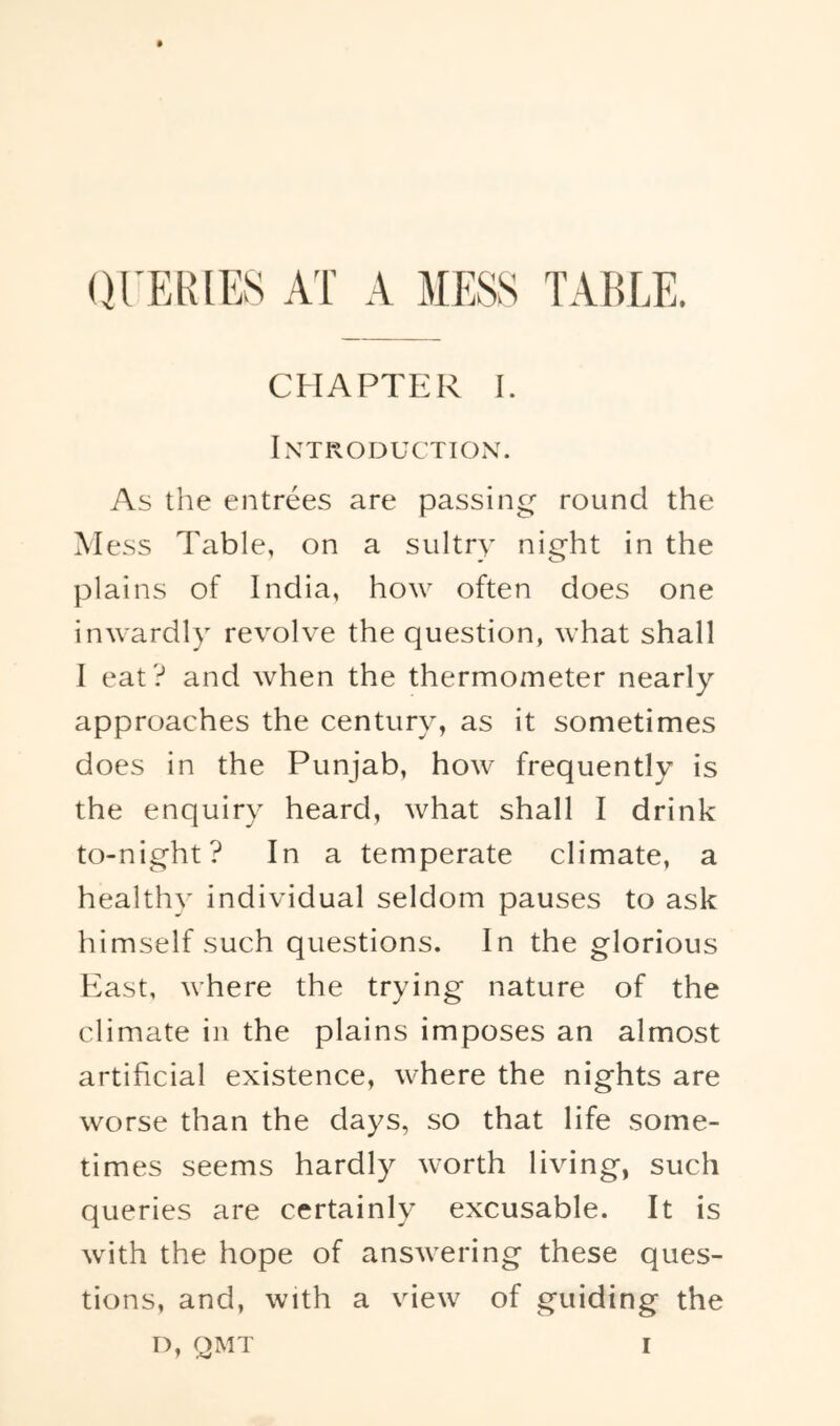 (H'ERIES AT A MESS TABLE. CHAPTER 1. IXTROITUCTIOX. As the entrees are passing round the Mess Table, on a sultry night in the plains of India, how often does one inwardly revolve the question, what shall I eat? and when the thermometer nearly approaches the century, as it sometimes does in the Punjab, how frequently is the enquiry heard, what shall I drink to-night? In a temperate climate, a healthy individual seldom pauses to ask himself such questions. In the glorious Past, where the trying nature of the climate in the plains imposes an almost artificial existence, where the nights are worse than the days, so that life some- times seems hardly worth living, such queries are certainly excusable. It is with the hope of answering these ques- tions, and, with a view of guiding the