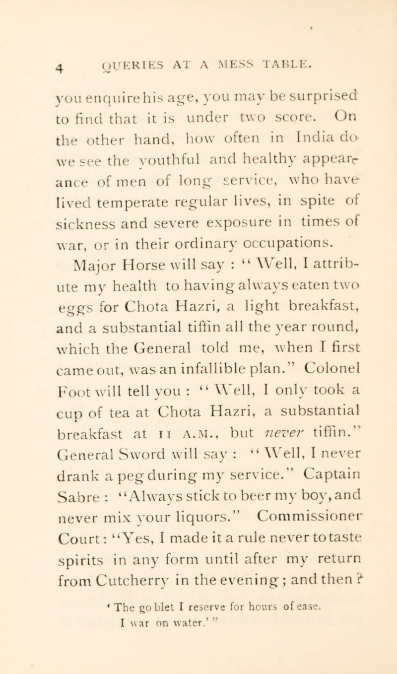 you enquire Ills age, you may be surprised to find that it is under two score. (J>n the other hand, how often in India do we see the youthful and healthy appeaiv ance of men of long service, who haw lived temperate regular lives, in spite of sickness and severe exposure in times of war, or in their ordinary occupations. Major Horse will say : “ Well, I attrib- ute mv health to having always eaten two eggs for Chota Hazri, a light breakfast, and a substantial tiftin all the year round, which the General told me, when T first came out, was an infallible plan.” Colonel Foot will tell you : “ Well, I only took a cup of tea at Chota Hazri, a substantial breakfast at ii A.M., but never tiffin.” General Sword will say : “ \\>11, I never drank a peg during my service.” Captain Sabre : “Always stick to beer my boy, and never mix vour liquors.” Commissioner Court: “Yes, I made it a rule never to taste spirits in any form until after my return from Cutcherry in the evening ; and then ? ‘ The goblet I reserve for hours of ease. I u ar on water.’ ”