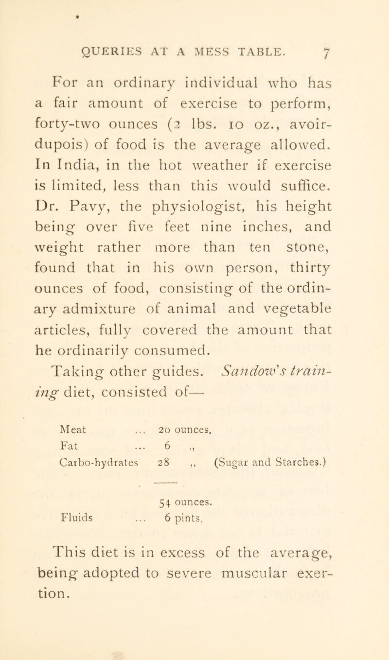 For an ordinary individual who has a fair amount of exercise to perform, forty-two ounces (2 lbs. 10 oz., avoir- dupois) of food is the average allowed. In India, in the hot weather if exercise is limited, less than this would suffice. Dr. Pavy, the physiologist, his height being over five feet nine inches, and weight rather more than ten stone, found that in his own person, thirty ounces of food, consisting of the ordin- ary admixture of animal and vegetable articles, fully covered the amount that he ordinarily consumed. Taking other guides. Saiidow's train- ing diet, consisted of— Meat ... 20 ounces. Fat ... 6 ,, Carbo-hydrates 28 ,, (Sugar and Starches.) 54. ounces. Fluids ... 6 pints. This diet is in excess of the average, being adopted to severe muscular exer- tion.