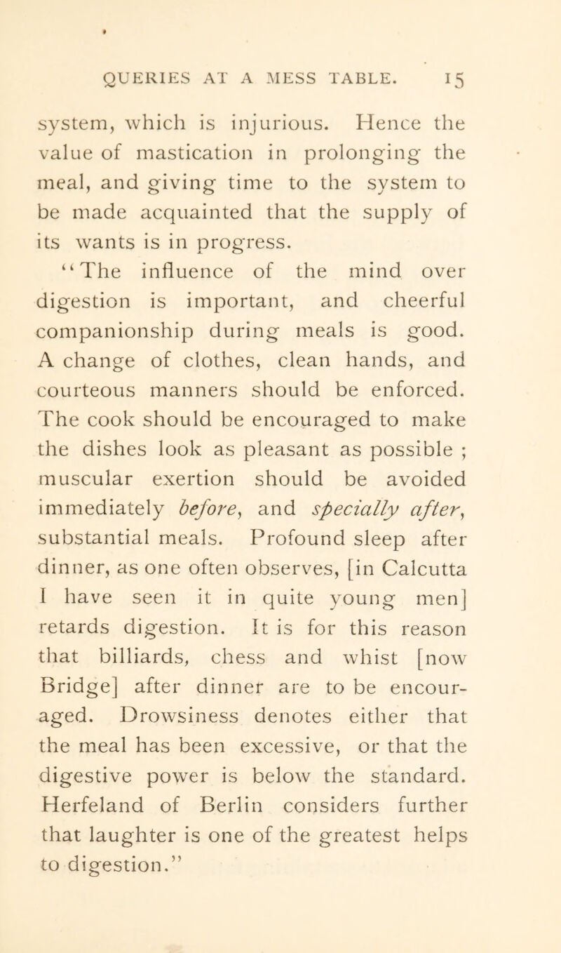 system, which is injurious. Hence the value of mastication in prolonging the meal, and giving time to the system to be made acquainted that the supply of its wants is in progress. “The influence of the mind over digestion is important, and cheerful companionship during meals is good. A change of clothes, clean hands, and courteous manners should be enforced. The cook should be encouraged to make the dishes look as pleasant as possible ; muscular exertion should be avoided immediately before^ and specially after^ substantial meals. Profound sleep after dinner, as one often observes, [in Calcutta 1 have seen it in quite young men] retards digestion. It is for this reason that billiards, chess and whist [now Bridge] after dinner are to be encour- aged. Drowsiness denotes either that the meal has been excessive, or that the digestive power is below the standard. Herfeland of Berlin considers further that laughter is one of the greatest helps to digestion.”