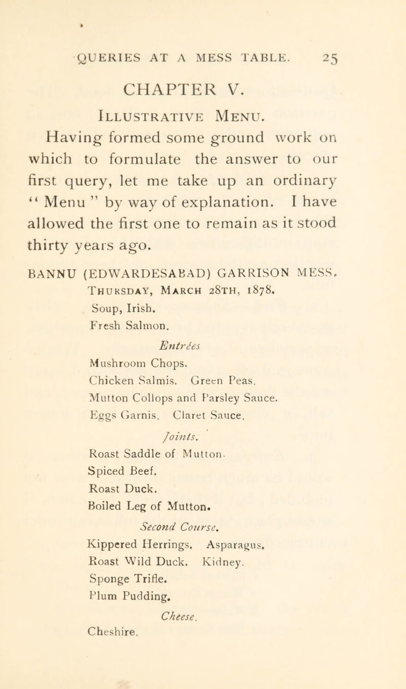 CHAPTER V. Illustrative Menu. Having formed some ground work on which to formulate the answer to our first query, let me take up an ordinary “ Menu ” by way of explanation. I have allowed the first one to remain as it stood thirty years ago. BANNU (EDWARDESABAD) garrison mess. Thursday, March 28th, 1878. Soup, Irish. Fresh Salmon, Entrees Mushroom Chops. Chicken Salmis. Green Peas. Mutton Collops and Parsley Sauce. Eggs Garnis. Claret .Sauce. Joints. Roast Saddle of Mutton. Spiced Beef. Roast Duck. Boiled Leg of Mutton. Second Course. Kippered Herrings. Asparagus. Roast Wild Duck. Kidney. Sponge Trifle. Plum Pudding, Cheese. Cheshire.
