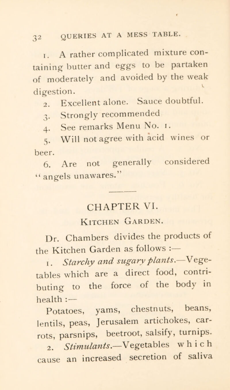 1. A rather complicated mixture con- taining l^utter and eg'g’S to be partaken of moderately and avoided by the weak V. digestion. 2. Excellent alone. Sauce doubtful. Strongly recommended 4. See remarks Menu No. i. 5. Will not agree with acid wines or beer. 6. Are not generally considered “ angels unawares.” CHAPTER VI. Kitchen Garden. Dr. Chambers divides the products of the Kitchen Garden as follows 1. Starchy and sugary plants.—Vege- tables which are a direct food, contri- buting to the force of the body in health :— Potatoes, yams, chestnuts, beans, lentils, peas, Jerusalem artichokes, car- rots, parsnips, beetroot, salsify, turnips. 2. Stimulants.—Vegetables which cause an increased secretion of saliva