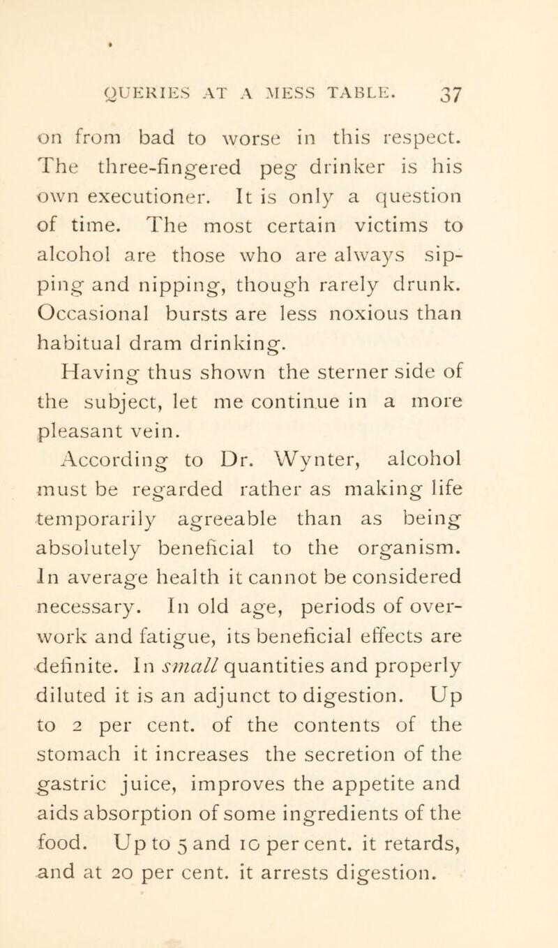 on from bad to worse in this respect. The three-fingered peg drinker is his own executioner. It is only a question of time. The most certain victims to alcohol are those who are always sip- ping and nipping, though rarely drunk. Occasional bursts are less noxious than habitual dram drinking. Havinc^ thus shown the sterner side of <T> the subject, let me continue in a more pleasant vein. According to Dr. Wynter, alcohol must be regarded rather as making life temporarily agreeable than as being absolutely beneficial to the organism. In average health it cannot be considered necessary. In old age, periods of over- work and fatigue, its beneficial effects are definite. In small quantities and properly diluted it is an adjunct to digestion. Up to 2 per cent, of the contents of the stomach it increases the secretion of the gastric juice, improves the appetite and aids absorption of some ingredients of the food. Up to 5 and lo per cent, it retards, and at 20 per cent, it arrests digestion.