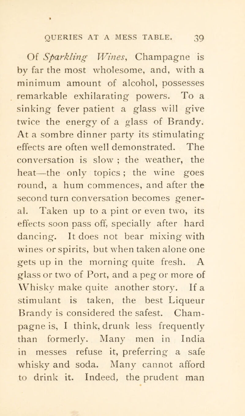 Of Sparkling Wines^ Champagne is by far the most wholesome, and, with a minimum amount of alcohol, possesses remarkable exhilarating powers. To a sinking fever patient a glass will give twice the energy of a glass of Brandy. At a sombre dinner party its stimulating effects are often well demonstrated. The conversation is slow ; the weather, the heat—the only topics ; the wine goes round, a hum commences, and after the second turn conversation becomes gener- al. Taken up to a pint or even two, its effects soon pass off, specially after hard dancinor. It does not bear mixino- with o wines or spirits, but when taken alone one gets up in the morning quite fresh. A glass or two of Port, and a peg or more of Whisky make quite another story. If a stimulant is taken, the best Liqueur Brandy is considered the safest. Cham- pagne is, I think, drunk less frequently than formerly. Many men in India in messes refuse it, preferring a safe whisky and soda. Many cannot afford to drink it. Indeed, the prudent man