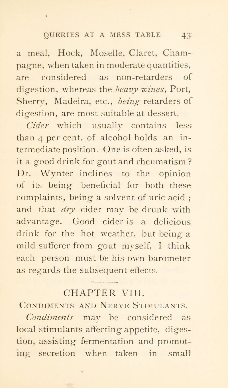 a meal, Hock, Moselle, Claret, Cham- pat^ne, when taken in moderate quantities, are considered as non-retarders of dio-estion, whereas the heavy wineSy Port, Sherry, Madeira, etc., being retarders of dig’estion, are most suitable at dessert. Cider which usually contains less j than 4 per cent, of alcohol holds an in- termediate position. One is often asked, is it a ood drink for crout and rheumatism ? o <_> Dr. Wynter inclines to the opinion of its being- beneficial for both these complaints, being a solyent of uric acid ; and that dry cider may be drunk with adyantage. Good cider is a delicious drinlv for the hot weather, but being a mild sufterer from gout myself, I think each person must be his own barometer as regards the subsequent effects. CHAPTER VIH. Condiments and Nerve Stimulants. Condiments may be considered as local stimulants affecting appetite, diges- tion, assisting fermentation and promot- ing secretion when taken in small