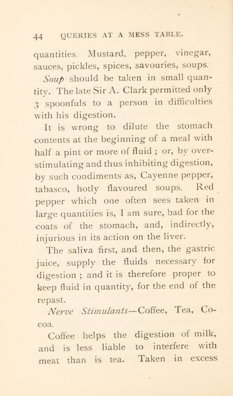 quantities. Mustard, pepper, vinegar, sauces, pickles, spices, savouries, soups. SoiLp should be taken in small quan- tity. The late Sir A. Clark permitted only 3 spoonfuls to a person in difliculties with his digestion. It is wrong to dilute the stomach contents at the beginning of a meal with half a pint or more of fluid ; or, by over- stimulating and thus inhibiting digestion, by such condiments as, Cayenne pepper, tabasco, hotly flavoured soups. Red pepper which one often sees taken in large quantities is, 1 am sure, bad for the ■coats of the stomach, and, indirectly, injurious in its action on the liver. The .saliva first, and then, the gastric juice, supply the fluids necessary for diirestion ; and it is therefore proper to keep fluid in quantity, for the end of the repast. Nerve Stimulants—Coffee, Tea, Co- coa. Coffee helps the digestion of milk, and is less liable to interfere wnth meat than is tea. Taken in excess