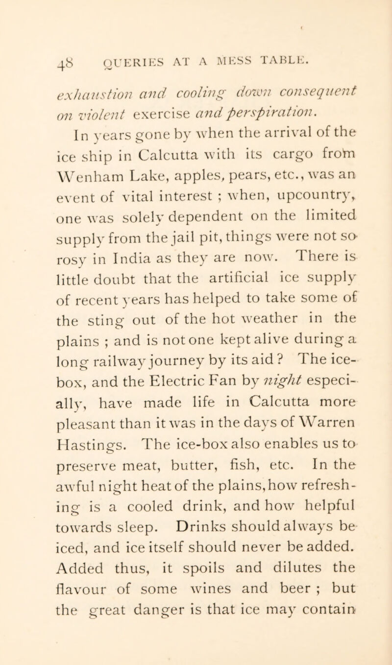 ex/iaitstion and coolw^f do2vn consequent on violent exercise and perspiration. In years gone by when the arrival of the ice ship in Calcutta with its cargo frohi W^enham Lake, apples^ pears, etc., was an event of vital interest ; when, upcountry, one was solely dependent on the limited supply from the jail pit, things were not sO' rosy in India as they are now. There is little doubt that the artificial ice supply of recent years has helped to take some of the sting out of the hot weather in the plains ; and is not one kept alive during a long railway journey by its aid ? The ice- box, and the Electric Fan by night especi- ally, have made life in Calcutta more pleasant than it was in the days of Warren Hastings. The ice-box also enables us to preserve meat, butter, fish, etc. In the awful night heat of the plains,how refresh- ing is a cooled drink, and how helpful towards sleep. Drinks should always be iced, and ice itself should never be added. Added thus, it spoils and dilutes the flavour of some wines and beer ; but the great danger is that ice may contain
