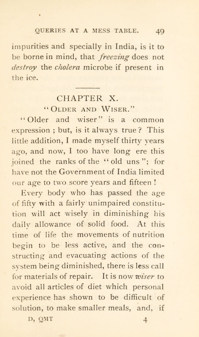 impurities and specially in India, is it to be borne in mind, that freezing does not destroy the cholera microbe if present in the ice. CHAPTER X. “Older and Wiser.” “Older and wiser” is a common expression ; but, is it always true ? This little addition, I made myself thirty years ao-o, and now, I too have long ere this joined the ranks of the “old uns for have not the Government of India limited our age to two score years and fifteen I Every body who has passed the age of fifty Avith a fairly unimpaired constitu- tion will act wisely in diminishing his dailv allowance of solid food. At this time of life the movements of nutrition beein to be less active, and the con- structing and evacuating actions of the svstem being diminished, there is less call for materials of repair. It is now wiser to avoid all articles of diet which personal experience has shown to be difficult of solution, to make smaller meals, and, if D, QMT 4