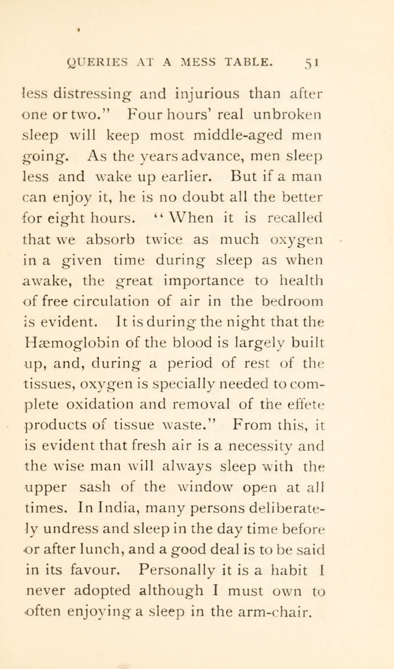 less distressing and injurious than after one or two.” Four hours’ real unbroken sleep will keep most middle-aged men going. As the years advance, men sleep less and wake up earlier. But if a man can enjoy it, he is no doubt all the better for eight hours. “ When it is recalled that we absorb twice as much oxygen in a given time during sleep as when awake, the great importance to health of free circulation of air in the bedroom is evident. It is during the night that the Haemoglobin of the blood is largely built up, and, during a period of rest of the tissues, oxygen is specially needed to com- plete oxidation and removal of the effete ])roducts of tissue waste.” From this, it is evident that fresh air is a necessity and the wise man will always sleep with the upper sash of the window open at all times. In India, many persons deliberate- ly undress and sleep in the day time before or after lunch, and a good deal is to be said in its favour. Personally it is a habit 1 never adopted although I must own to often enjoying a sleep in the arm-chair.