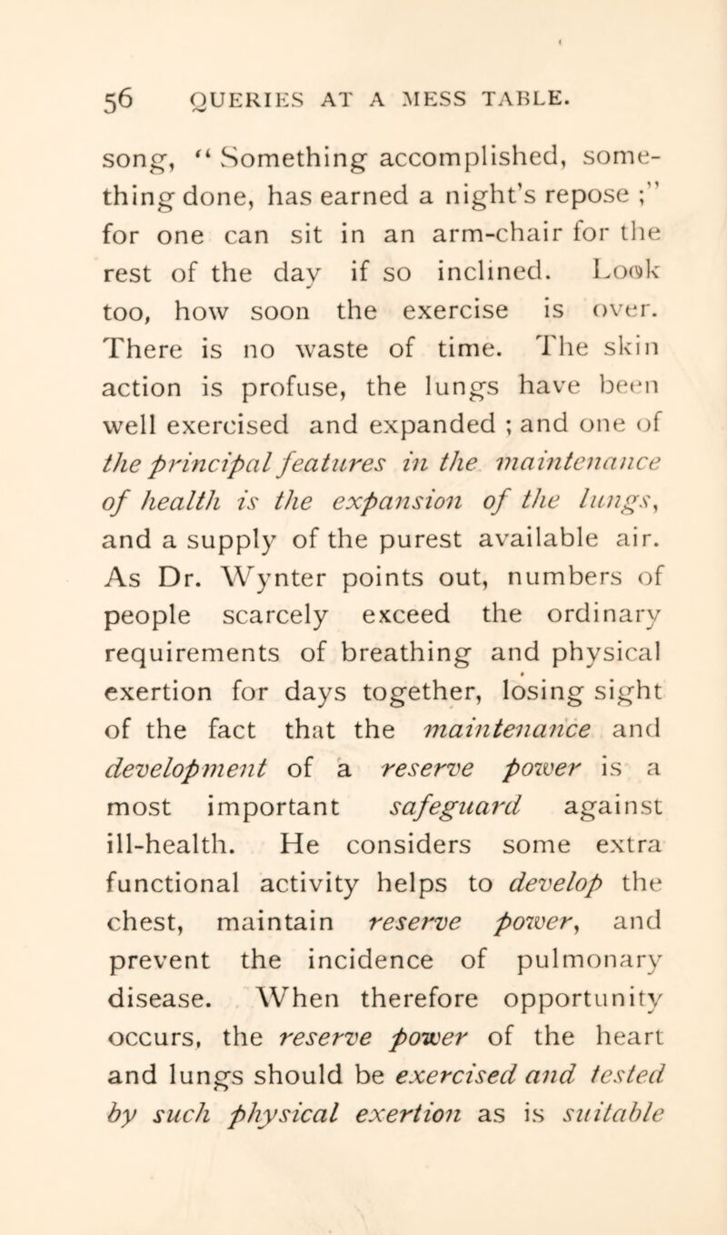 son^, Something accomplished, some- thing done, has earned a night’s repose for one can sit in an arm-chair for the rest of the dav if so inclined. Look j too, how soon the exercise is over. There is no waste of time. The skin action is profuse, the lungs have be(*n well exercised and expanded ; and one (jf the principal features in the maintenance of health is the expansion of the lungs^ and a supply of the purest available air. As Dr. Wynter points out, numbers of people scarcely exceed the ordinary requirements of breathing and physical exertion for days together, losing sight of the fact that the maintenance and development of a reserve power is a most important safeguard against ill-health. He considers some extra functional activity helps to develop the chest, maintain reserve power^ and prevent the incidence of pulmonary disease. When therefore opportunity occurs, the reserve power of the heart and lungs should be exercised and tested by such physical exertion as is suitcdile