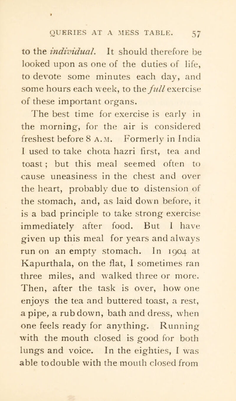 to the individual. It should therefore be looked upon as one of the duties of life, to devote some minutes each day, and some hours each week, to the/^/// exercise of these important organs. The best time for exercise is early in the morning, for the air is considered freshest before 8 a..m. Formerly in India I used to take chota hazri first, tea and toast ; but this meal seemed often to cause uneasiness in the chest and over the heart, probably due to distension of the stomach, and, as laid down before, it is a bad principle to take strong exercise immediately after food. But I have given up this meal for years and always run on an empty stomach. In 1904 at Kapurthala, on the hat, I sometimes ran three miles, and walked three or more. Then, after the task is over, how one enjoys the tea and buttered toast, a rest, a pipe, a rub down, bath and dress, when one feels ready for anything. Running with the mouth closed is good for both lungs and voice. In the eighties, I was able to double with the mouth closed from