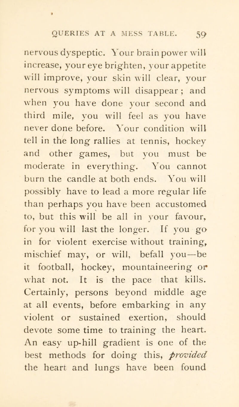 nervous dyspeptic. Your brain power will increase, your eye brighten, your appetite will improve, your skin will clear, your nervous symptoms will disappear ; and when you have done your second and third mile, you will feel as you have never done before. \ our condition will tell in the long rallies at tennis, hockey and other games, but you must be moderate in everything. You cannot burn the candle at both ends. You will possibly have to lead a more regular life than perhaps you have been accustomed to, but this will be all in your favour, for you will last the longer. If you go in for violent exercise without training, mischief may, or will, befall you—be it football, hockey, mountaineering or what not. It is the pace that kills. Certainly, persons beyond middle age at all events, before embarking in any violent or sustained exertion, should devote some time to training the heart. An easy up-hill gradient is one of the best methods for doing this, provided the heart and lungs have been found
