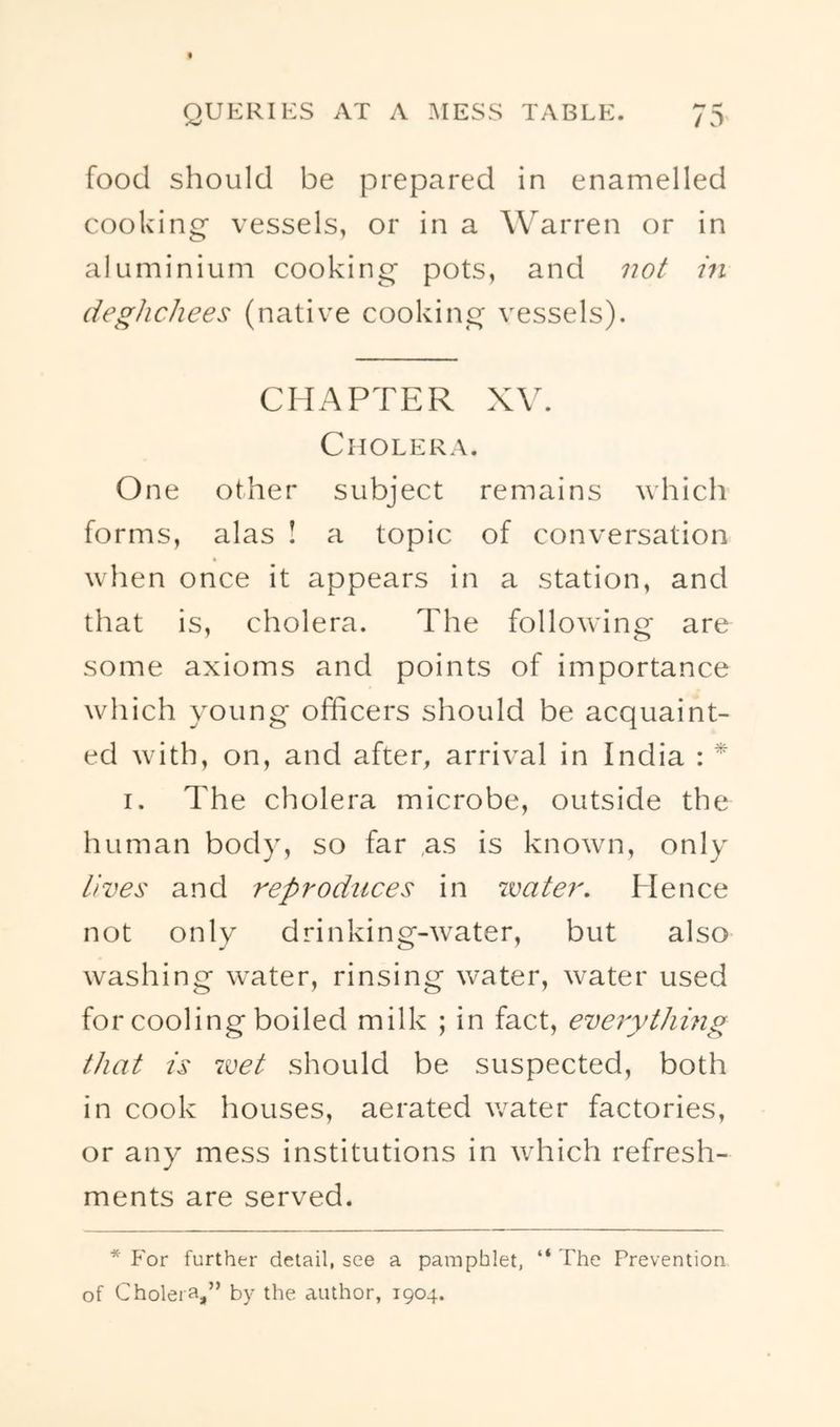 food should be prepared in enamelled cooking vessels, or in a Warren or in aluminium cooking pots, and not in (ieghchees (native cooking vessels). CHAPTER XV. CriOLEKA. One other subject remains which forms, alas I a topic of conversation when once it appears in a station, and that is, cholera. The following are some axioms and points of importance which young officers should be acquaint- ed with, on, and after, arrival in India : I. The cholera microbe, outside the human body, so far as is known, only lives and reproduces in 7vater. Hence not only drinking-water, but also washing water, rinsing water, water used for cooling boiled milk ; in fact, everything that is 7vet should be suspected, both in cook houses, aerated water factories, or any mess institutions in which refresh- ments are served. * For further detail, see a pamphlet, “ The Prevention of Cholera,” by the author, 1904.
