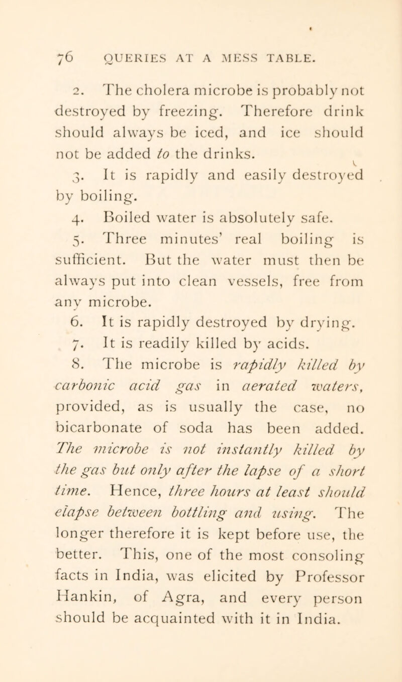 / ^ 2. I'he cholera microbe is probably not destroyed by freezing. Therefore drink should always be iced, and ice should not be added to the drinks. 3. It is rapidly and easily destroyed by boiling. 4. Boiled water is absolutely safe. V Three minutes’ real boilincr is sufficient. But the water must then be always put into clean vessels, free from any microbe. 6. It is rapidly destroyed by drying. 7. It is readily killed by acids. <S. The microbe is rapidly killed by carbonic acid gas in aerated ivaters, provided, as is usually the case, no bicarbonate of soda has been added. The microbe is not instantly killed, by the gas but only after the lapse of a short time. Hence, three hours at least should elapse between bottling and using. The longer therefore it is kept before use, the better. This, one of the most consoling facts in India, was elicited by Professor Hankin, of Agra, and every person should be acquainted with it in India.