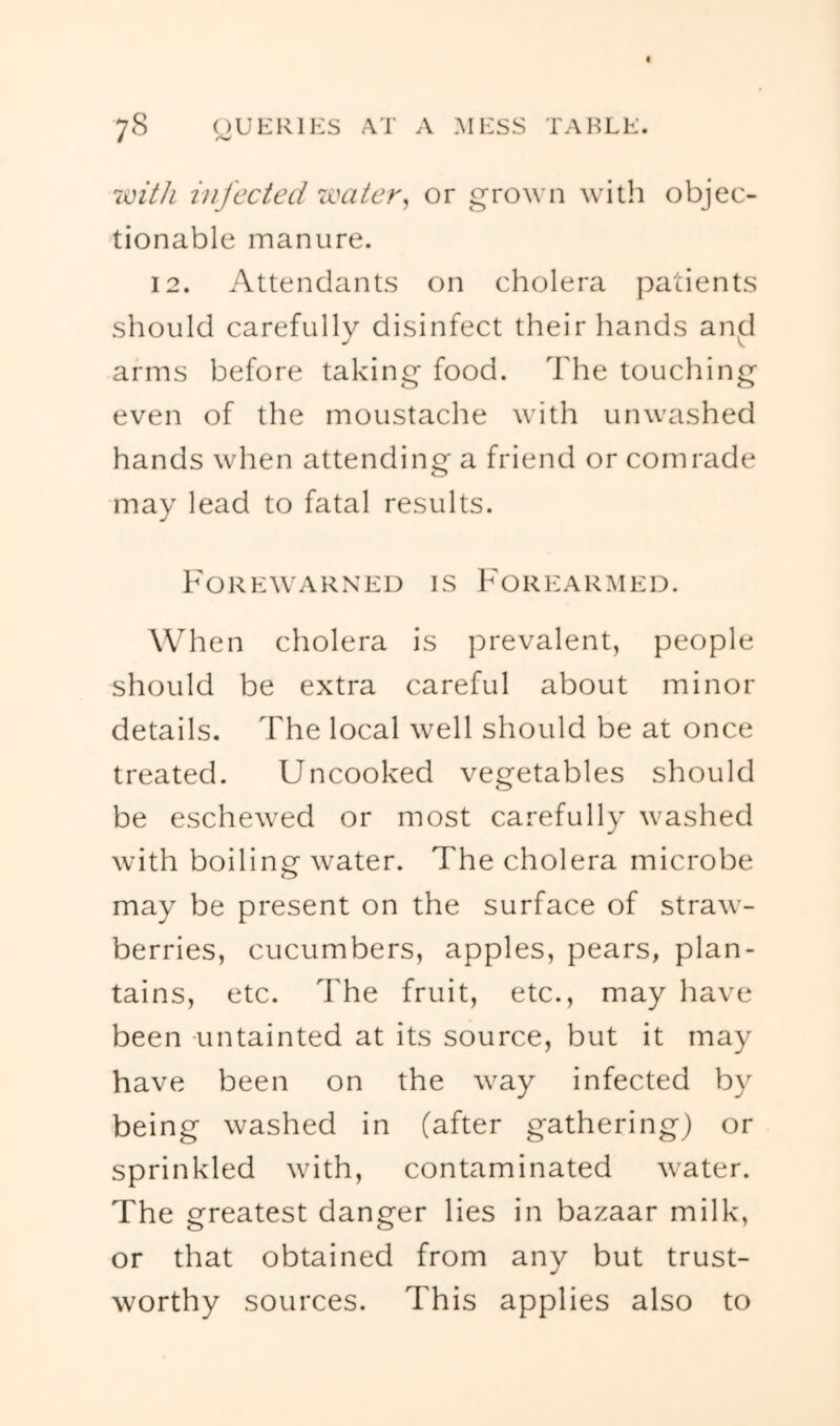 'iiiitli infected ivaier^ or groM n with objec- tionable manure. 12. Attendants on cholera patients should carefully disinfect their hands an^d arms before taking food. The touching even of the moustache with unwashed hands when attending a friend or comrade may lead to fatal results. Forewarned is Forearmed. When cholera is prevalent, people should be extra careful about minor details. The local well should be at once treated. Uncooked vegetables should be eschewed or most carefully washed with boiling water. The cholera microbe may be present on the surface of straw- berries, cucumbers, apples, pears, plan- tains, etc. The fruit, etc., may have been untainted at its source, but it may have been on the way infected by being washed in (after gathering) or sprinkled with, contaminated water. The greatest danger lies in bazaar milk, or that obtained from any but trust- worthy sources. This applies also to