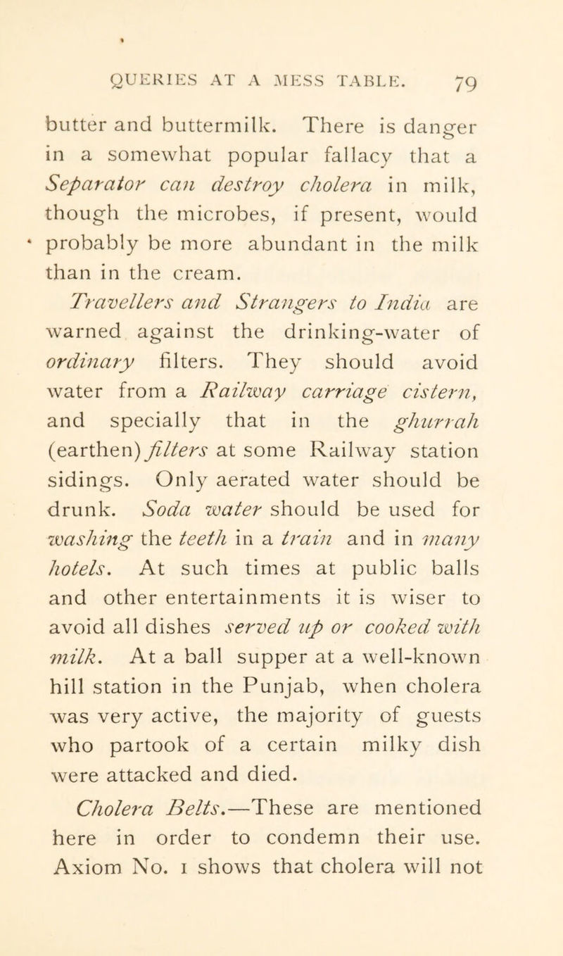 butter and buttermilk. There is dancrer in a somewhat popular fallacy that a Separator can destroy cholera in milk, though the microbes, if present, would ‘ probably be more abundant in the milk than in the cream. Travellers and Strangers to India are warned against the drinking-water of ordinary filters. They should avoid water from a Raihimy carriage cistern, and specially that in the ghurrah (earthen) filters at some Railway station sidings. Only aerated water should be drunk. Soda water should be used for washing the teeth in a train and in many hotels. At such times at public balls and other entertainments it is wiser to avoid all dishes served up or cooked with milk. At a ball supper at a well-known hill station in the Punjab, when cholera was very active, the majority of guests who partook of a certain milky dish were attacked and died. Cholera Belts.—These are mentioned here in order to condemn their use. Axiom No. i shows that cholera will not