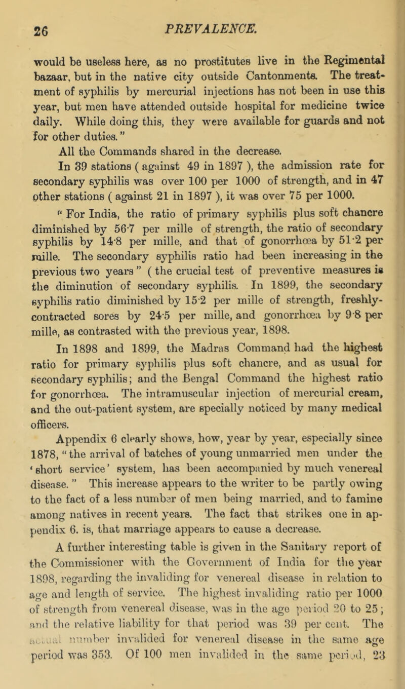 would be useless here, as no prostitutes live in the Regimental bazaar, but in the native city outside Cantonmenta The treat- ment of syphilis by mercurial injections has not been in use this year, but men have attended outside hospital for medicine twice daily. While doing this, they were available for guards and not for other duties. ” All the Commands shared in the decrease. In 39 stations ( against 49 in 1897 ), the admission rate for secondary syphilis was over 100 per 1000 of strength, and in 47 other stations ( against 21 in 1897 ), it was over 75 per 1000. “ For India, the ratio of primary syphilis plus soft chancre diminished by 56'7 per mille of strength, the ratio of secondary syphilis by 14’8 per mille, and that of gonorrhoea by 51'2 per mille. The secondary sj^philis ratio had been increasing in the previous two years ” (the crucial test of preventive measures is the diminution of secondary syphilis. In 1899, the secondary syphilis ratio diminished by 15 2 per mille of strength, freshly- contracted sores by 24 5 per mille, and gonorrhoea by 9 8 per mille, as contrasted with the previous year, 1898. In 1898 and 1899, the Madras Command had the highest ratio for primary sj'^philis plus soft chancre, and as usual for secondary syphilis; and the Bengal Command the highest ratio for gonorrhoea. The intramuscular injection of mercurial cream, and the out-patient system, are specially noticed by many medical officers. Appendix 6 clearly shows, how, year by year, especially since 1878, “the arrival of batches of young unmarried men under the ‘ short service ’ system, has been accompanied by much venereal disease. ” This increase appears to the writer to be partly owing to the fact of a less number of men being married, and to famine among natives in recent years. The fact that strikes one in ap- pendix 6. is, that marriage appears to cause a decrease. A further interesting table is given in the Sanitary report of the Commissioner with the Covornment of India for the year 1898, regarding the invaliding for venereal disease in relation to age and length of service. The highest invaliding ratio per 1000 of strength from v’^enereal disease, was in the ago ])ci iod 20 to 25; .n,n<l the relative liability for that period was 39 per cent. The ivamhor invalided for venereal disease in the same H£re period was 353. Of 100 men invalided in the same perijd, 23