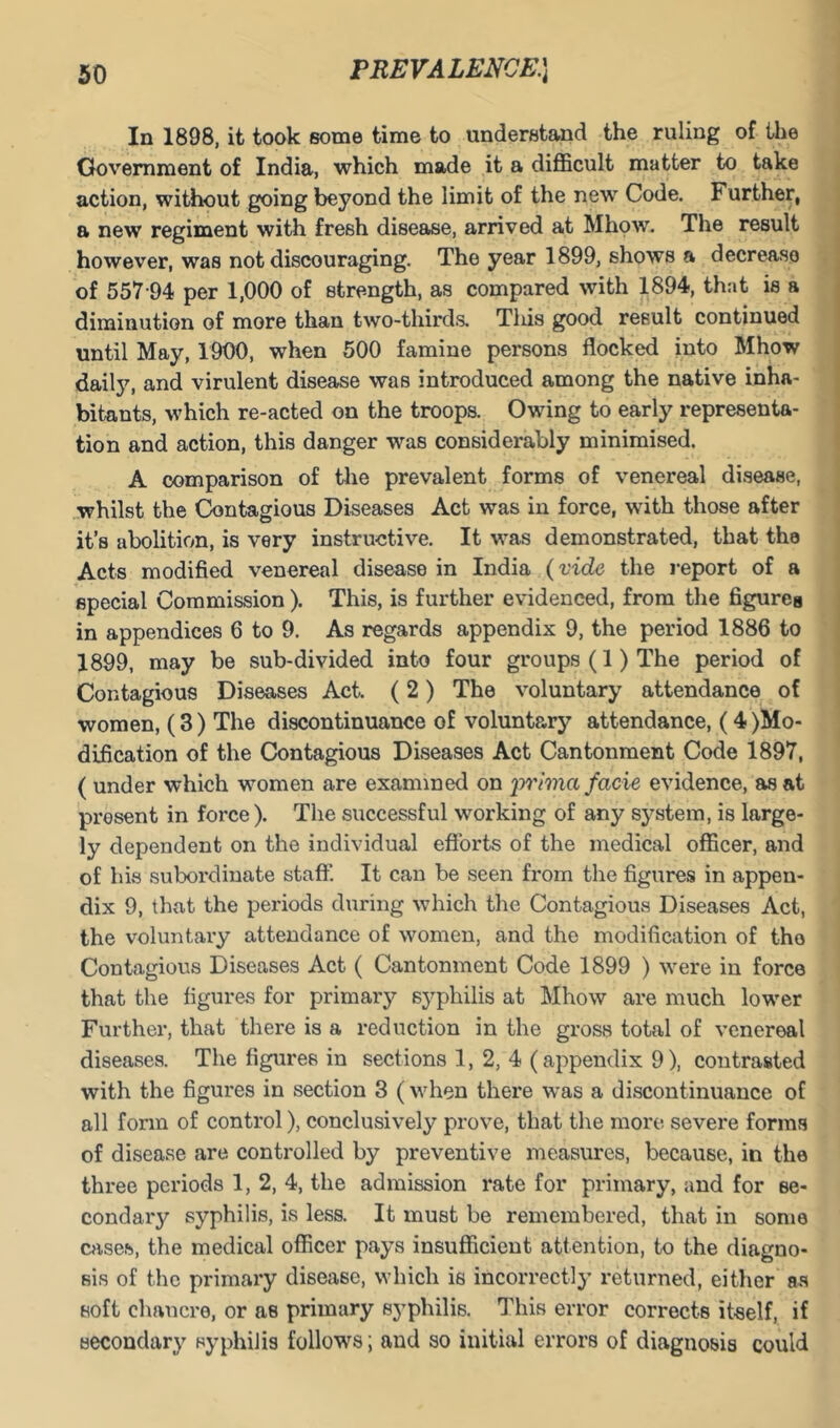 In 1898, it took some time to understand the ruling of the Government of India, which made it a difficult matter to take action, without going beyond the limit of the new Code. Further, a new regiment with fresh disease, arrived at Mhow. The result however, was not discouraging. The year 1899, shows a decrease of 557-94 per 1,000 of strength, as compared with 1894, that is a diminution of more than two-thirds. Tliis good result continued until May, 1900, when 500 famine persons flocked into Mhow daily, and virulent disease was introduced among the native inha- bitants, which re-acted on the troops. Owing to early representa- tion and action, this danger was considerably minimised. A comparison of the prevalent forms of venereal disease, whilst the Contagious Diseases Act was in force, with those after it’s abolition, is very instructive. It was demonstrated, that the Acts modified venereal disease in India {vide the report of a special Commission ). This, is further evidenced, from the figures in appendices 6 to 9. As regards appendix 9, the period 1886 to 1899, may be sub-divided into four groups (1) The period of Contagious Diseases Act. (2) The voluntary attendance of women, ( 3) The discontinuance of voluntary attendance, (4 )Mo- dification of the Contagious Diseases Act Cantonment Code 1897, ( under which women are examined on imma facie evidence, as at present in force). The successful working of any system, is large- ly dependent on the individual efibrts of the medical officer, and of his subordinate staff. It can be seen from the figures in appen- dix 9, that the periods during which the Contagious Diseases Act, the voluntary attendance of women, and the modification of the Contagious Diseases Act ( Cantonment Code 1899 ) were in force that the figures for primary syphilis at Mhow are much lower Further, that there is a reduction in the gross total of venereal diseases. The figures in sections 1, 2, 4 (appendix 9), contrasted with the figures in section 3 (when there was a discontinuance of all form of control), conclusively prove, that the more severe forms of disease are controlled by preventive measures, because, in the three periods 1, 2, 4, the admission rate for primary, and for se- condary syphilis, is less. It must be remembered, that in some cases, the medical officer pays insufficient attention, to the diagno- sis of the primary disease, which is incorrectly returned, either as soft chancre, or as primary syphilis. This error corrects itself, if secondary syphilis follows; and so initial errors of diagnosis could