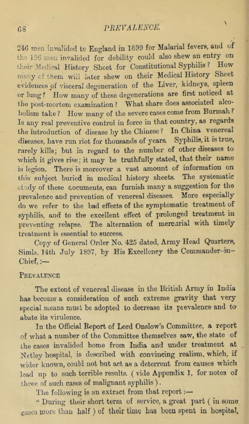 C8 PREYALENGi:, 24G men invalided to England in 1899 for Malarial fevers, and of the 196 men invalided for debility could also shew an entry on their Medical History Sheet for Constitutional Syphilis ? How many ci them will later shew on their Medical History Sheet evidences of visceral degeneration of the Liver, kidneys, spleen or lung ? How many of these degenerations are first noticed at the post-mortem examination ? What share does associated alco- holism take ? Plow many of the severe cases come from Burinah ? Is any real preventive control in force in that country, as regards the introduction of disease by the Chinese? In China venereal diseases, liave run riot for thousands of yeara Syphilis, it is true, rarely kills; but in regard to the number of other diseases to which it gives rise: it may be truthfully stated, that their name is legion. There is moreover a vast amount of information on this subject buried in mediciil histoi’y sheets. The systematic study of these documents, can furnish many a suggestion for the prevalence and prevention of venereal diseases. More especially do we refer to the bad effects of the symptomatic treatment of syphilis, and to the excellent effect o-f prolonged treatment in previvnting relapse. The alternation of mercurial with timely treatment is essential to success. Copy of General Order No. 425 dated, Army Head Quarters, Simla, 14tli July 1897, by His Excellency the Commander-in- Chief,:— Prevalence Tlio extent of venereal disease in the British Army in India has become a consideration of such extreme gravity that very special means must be adopted to decrease its pievalence and to abate its virulence. In the Official Bepoft of lord Onslow’s Committee, a report of what a number of the Committee themselves saw, the state of the cases invalided home from India and under treatment at Netley hospital, is described with convincing realism, which, if wdder known, could not but act as a deterrent from causes which lead up to such terrible results. ( vide Appendix 1, for notes of three of such cases of malignant syphilis ). The following is an extract from that report *.— “ During their short term of service, a giuat part ( in some cases more than half) of their time haa been spent in hospital,