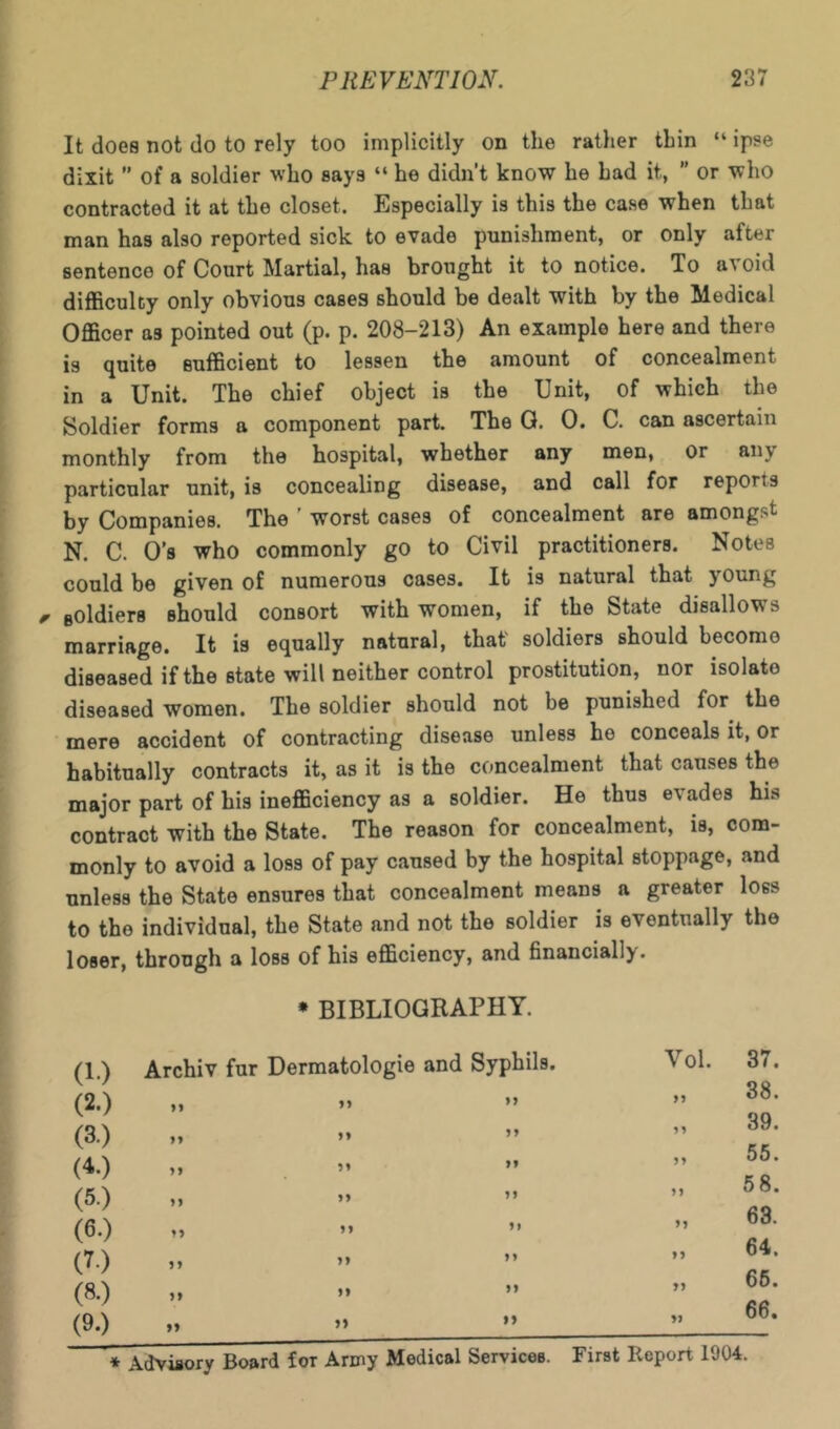 It does not do to rely too implicitly on the rather thin “ ipse dixit  of a soldier who says “ he didn’t know he had it,  or who contracted it at the closet. Especially is this the case when that man has also reported sick to evade punishment, or only after sentence of Court Martial, has brought it to notice. To avoid difficulty only obvious cases should be dealt with by the Medical Officer as pointed out (p. p. 208-213) An example here and there is quite sufficient to lessen the amount of concealment in a Unit. The chief object is the Unit, of which the Soldier forms a component part. The G. 0. C. can ascertain monthly from the hospital, whether any men, or any particular unit, is concealing disease, and call for reports by Companies. The ' worst cases of concealment are amongst N. C. O’s who commonly go to Civil practitioners. Notes could be given of numerous cases. It is natural that young ^ fiOldiers should consort with women, if the State disallows marriage. It is equally natural, that' soldiers should become diseased if the state will neither control prostitution, nor isolate diseased women. The soldier should not be punished for the ■ mere accident of contracting disease unless he conceals it, or habitually contracts it, as it is the concealment that causes the major part of his inefficiency as a soldier. He thus evades his contract with the State. The reason for concealment, is, com- monly to avoid a loss of pay caused by the hospital stoppage, and unless the State ensures that concealment means a greater loss to the individual, the State and not the soldier is eventually the loser, through a loss of his efficiency, and financially. * BIBLIOGRAPHY. (1.) Archiv fur Dermatologic and Syphils. (2.) „ » » (3.) „ »» ” (4.) „ M ” (5.) M ” ” (6.) »» ” ” (7.) (8.) „ »» ” (9.) ,, » Vol. 37. „ 38. „ 39. ,, . ,, 58. „ 63. » 64. „ 66. „ 66.