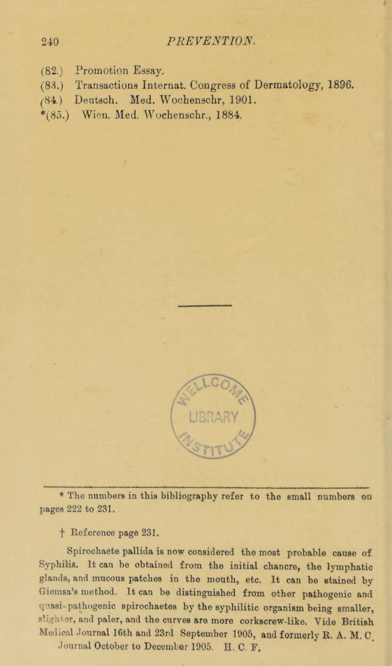 (82.) Promotion Essay. (83.) Transactions Internat. Congress of Dermatology, 1896. (^84.) Deutsch. Med. Wocbenschr, 1901. *(85.) Wien. Med. Wocbenschr., 1884. ■* Tlie numbers in this bibliography refer to the small numbers on pages 222 to 231. f Reference page 231. Spirochaete pallida is now considered the most probable cause of Syphilis. It can be obtained from the initial chancre^ the lymphatic glands, and mucous patches in the mouth, etc. It can be stained by Giemsa’s method. It can be distinguished from other pathogenic and (luasi-pathogenic spirochaetes b}' the syphilitic organism being smaller, slighter, and paler, and the curves are more corkscrew-like. Vide British Medical .Tournal 16th and 23rd September 1905, and formerly R. A. M. C Journal October to December 1905. II. C. F,