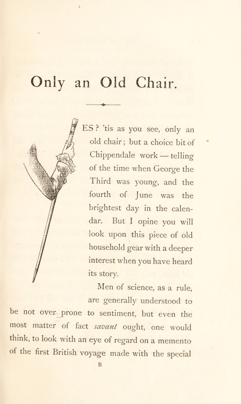 Only an Old Chair. be not over prone ES ? ’tis as you see, only an old chair; but a choice bit of Chippendale work — telling of the time when George the Third was young, and the fourth of June was the brightest day in the calen- dar. But I opine you will look upon this piece of old household gear with a deeper interest when you have heard its story. Men of science, as a rule, are generally understood to to sentiment, but even the most matter of fact savant ought, one would think, to look with an eye of regard on a memento of the first British voyage made with the special