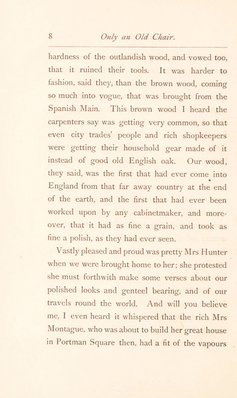 hardness of the outlandish wood, and vowed too, that it ruined their tools. It was harder to fashion, said they, than the brown wood, coming so much into vogue, that was brought from the Spanish Main. This brown wood I heard the carpenters say was getting very common, so that even city trades’ people and rich shopkeepers were getting their household gear made of it instead of good old Knglish oak. Our wood, they said, was the first that had ever come into IT England from that far away country at the end of the earth, and the first that had ever been worked upon by any cabinetmaker, and more- over, that it had as fine a grain, and took as fine a polish, as they had ever seen. Vastly pleased and proud was pretty Mrs Hunter when we were brought home to her; she protested she must forthwith make some verses about our polished looks and genteel bearing, and of our travels round the world. And will you believe me, I even heard it whispered that the rich Mrs Montague, who was about to build her great house in Portman Square then, had a fit of the vapours