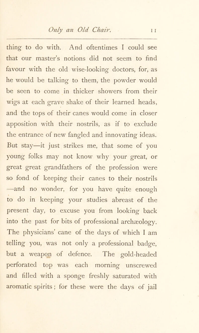 thing to do with. And oftentimes I could see that our masters notions did not seem to find favour with the old wise-looking doctors, for, as he would be talking to them, the powder would be seen to come in thicker showers from their wigs at each grave shake of their learned heads, and the tops of their canes would come in closer apposition with their nostrils, as if to exclude the entrance of new fangled and innovating ideas. But stay—it just strikes me, that some of you young folks may not know why your great, or great great grandfathers of the profession were so fond of keeping their canes to their nostrils —and no wonder, for you have quite enough to do in keeping your studies abreast of the present day, to excuse you from looking back into the past for bits of professional archaeology. The physicians' cane of the days of which I am telling you, was not only a professional badge, but a weapon of defence. The gold-headed perforated top was each morning unscrewed and filled with a sponge freshly saturated with aromatic spirits ; for these were the days of jail