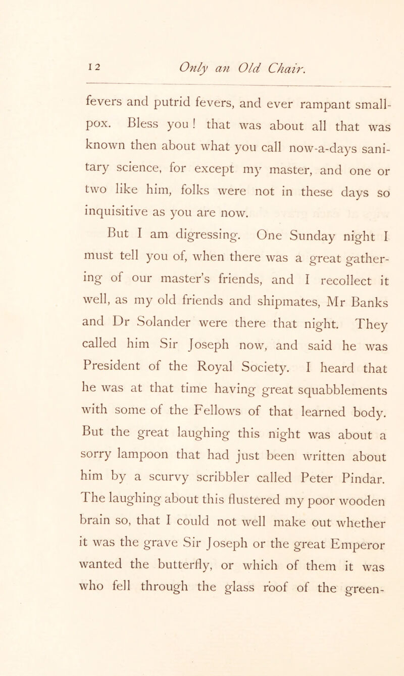 fevers and putrid fevers, and ever rampant small- pox. Bless you ! that was about all that was known then about what you call now-a-days sani- tary science, for except my master, and one or two like him, folks were not in these days so inquisitive as you are now. But I am digressing. One Sunday night I must tell you of, when there was a great gather- ing of our masters friends, and I recollect it well, as my old friends and shipmates, Mr Banks and Dr Solander were there that night. They called him Sir Joseph now, and said he was President of the Royal Society. I heard that he was at that time having great squabblements with some of the Fellows of that learned body. But the great laughing this night was about a sorry lampoon that had just been written about him by a scurvy scribbler called Peter Pindar. The laughing about this flustered my poor wooden brain so, that I could not well make out whether it was the grave Sir Joseph or the great Emperor wanted the butterfly, or which of them it was who fell through the glass roof of the green-