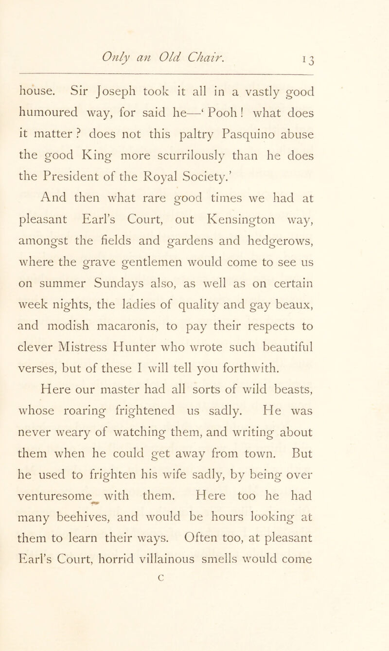 house. Sir Joseph took it all in a vastly good humoured way, for said he—‘ Pooh ! what does it matter ? does not this paltry Pasquino abuse the good King more scurrilously than he does the President of the Royal Society.’ And then what rare good times we had at pleasant Earl’s Court, out Kensington way, amono^st the fields and srardens and hedp-erows, where the o^rave o^entlemen would come to see us o o on summer Sundays also, as well as on certain week nights, the ladies of quality and gay beaux, and modish macaronis, to pay their respects to clever Mistress Hunter who wrote such beautiful verses, but of these I will tell you forthwith. Here our master had all sorts of wild beasts, whose roaring frightened us sadly. He was never weary of v/atching them, and writing about them when he could get away from town. But he used to frighten his wife sadly, by being over venturesome with them. Here too he had many beehives, and would be hours looking at them to learn their ways. Often too, at pleasant Earl’s Court, horrid villainous smells would come