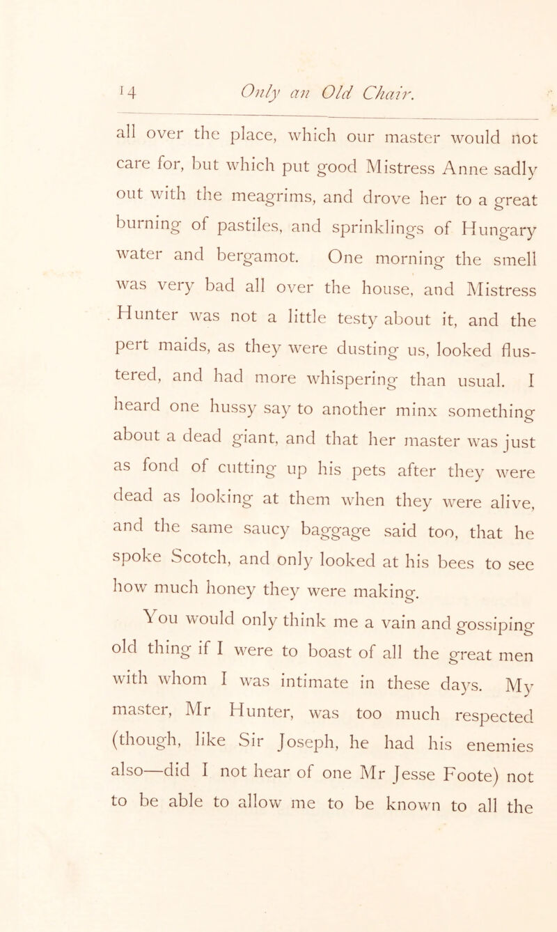 all over the place, which our master would not care for, but which put good Mistress Anne sadly out with the meagrims, and drove her to a great burning of pastiles, and sprinklings of Hungary water and berg-amot. One morning the smell was very bad all over the house, and Mistress Hunter was not a little testy about it, and the pert maids, as they were dusting us, looked flus- tered, and had more whispering than usual. I heard one hussy say to another minx something about a dead giant, and that her master was just as fond of cutting up his pets after they were dead as looking at them when they were alive, and the same saucy baggage said too, that he spoke Scotch, and only looked at his bees to see how much honey they were makino-. You would only think me a vain and gossiping old thing if I were to boast of all the great men with whom I was intimate in these da3^s. My master, Mr Hunter, was too much respected (though, like Sir Joseph, he had his enemies also did I not hear of one Mr Jesse Foote) not to he able to allow me to be known to all the