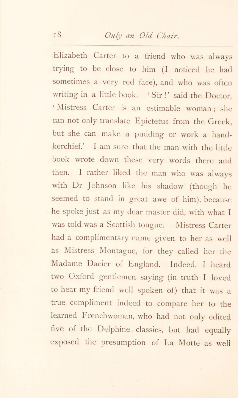 Elizabeth Carter to a friend who was always trying to be close to him (I noticed he had sometimes a very red face), and who was often writing in a little book. ‘ Sir !’ said the Doctor, ‘ Mistress Carter is an estimable woman ; she can not only translate Epictetus from the Greek, but she can make a pudding or work a hand- kerchief.’ I am sure that the man with the little book wrote down these very words there and then. I rather liked the man who was always with Dr Johnson like his shadow (though he seemed to stand in great awe of him), because he spoke just as my dear master did, with what I was told was a Scottish tongue. Mistress Carter had a complimentary name given to her as well as Mistress Montague, for they called her the Madame Dacier of England. Indeed, I heard two Oxford gentlemen saying (in truth I loved to hear my friend well spoken of) that it was a true compliment indeed to compare her to the learned Frenchwoman, who had not only edited five of the Delphine. classics, but had equally exposed the presumption of La Motte as well