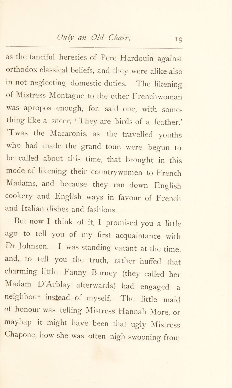 as the fanciful heresies of Pere Hardouin aofainst orthodox classical beliefs, and they were alike also in not neglecting domestic duties. The likening of Mistress Montague to the other Frenchwoman was apropos enough, for, said one, with some- thing like a sneer, ‘ They are birds of a feather.’ ’Twas the Macaronis, as the travelled youths who had made the grand tour, were begun to be called about this time, that brought in this mode of likening their countrywomen to French Madams, and because they ran down English cookery and English ways in favour of Erench and Italian dishes and fashions. But now I think of it, I promised you a little ago to tell you of my first acquaintance with Dr Johnson. I was standing vacant at the time, and, to tell you the truth, rather huffed that charming little Eanny Burney (they called her Madam D y\rblay afterwards^ had engaged a neighbour instead of myself. The little maid of honour was telling Mistress Hannah More, or mayhap it might have been that ugly Mistress Chapone, how she was often nigh swooning from